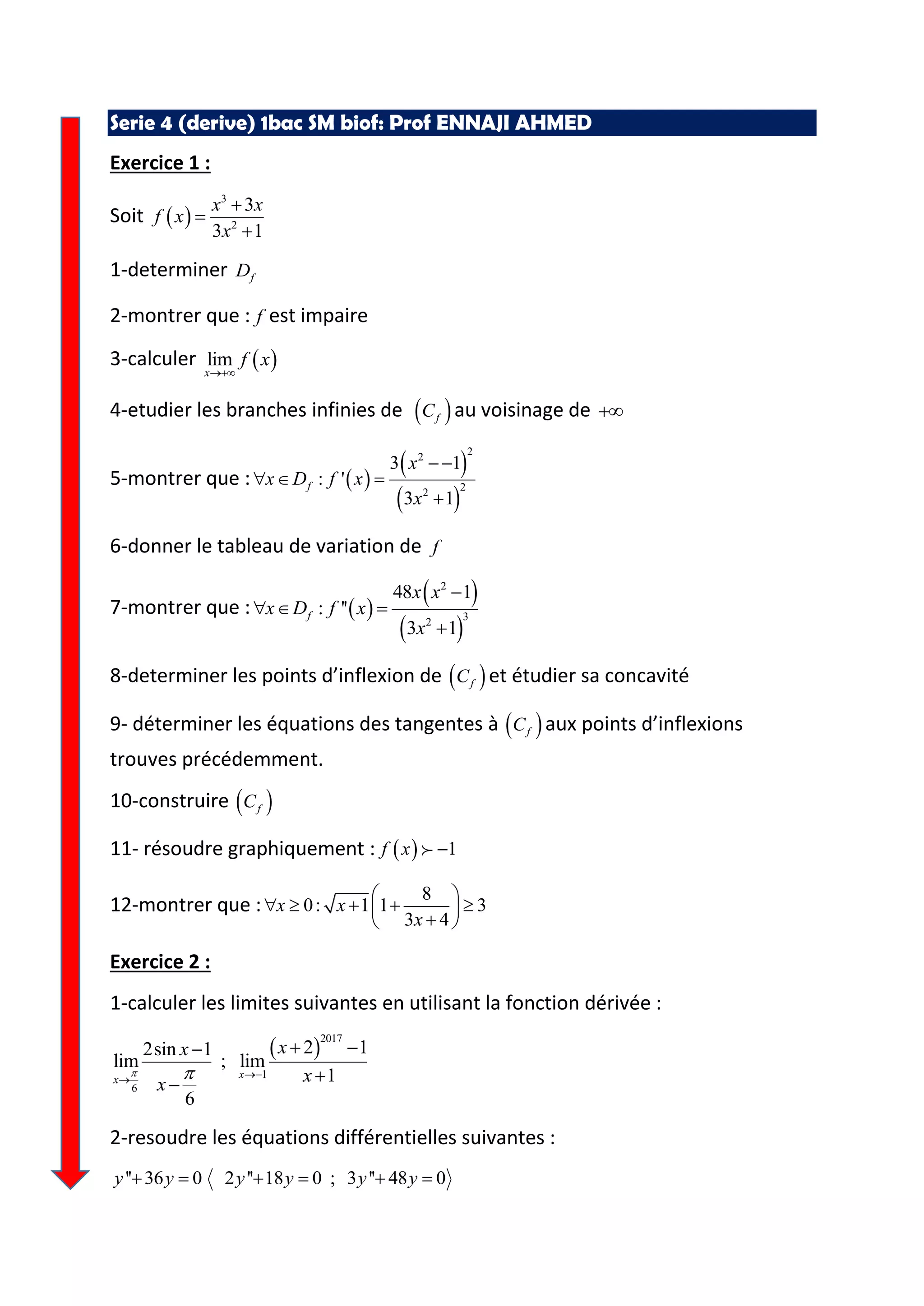 Serie 4 (derive) 1bac SM biof: Prof ENNAJI AHMED
Exercice 1 :
Soit
3
2
3
3 1
x x
f x
x
1-determiner fD
2-montrer que : f est impaire
3-calculer lim
x
f x
4-etudier les branches infinies de fC au voisinage de
5-montrer que :
22
22
3 1
: '
3 1
f
x
x D f x
x
6-donner le tableau de variation de f
7-montrer que :
2
32
48 1
: ''
3 1
f
x x
x D f x
x
8-determiner les points d’inflexion de fC et étudier sa concavité
9- déterminer les équations des tangentes à fC aux points d’inflexions
trouves précédemment.
10-construire fC
11- résoudre graphiquement : 1f x
12-montrer que :
8
0: 1 1 3
3 4
x x
x
Exercice 2 :
1-calculer les limites suivantes en utilisant la fonction dérivée :
2017
1
6
2 12sin 1
lim ; lim
1
6
xx
xx
xx
2-resoudre les équations différentielles suivantes :
'' 36 0 2 '' 18 0 ; 3 '' 48 0y y y y y y 