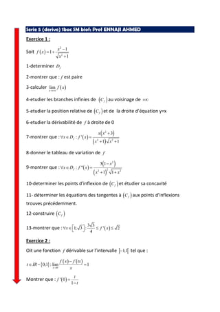 Serie 5 (derive) 1bac SM biof: Prof ENNAJI AHMED
Exercice 1 :
Soit
2
2
1
1
1
x
f x
x
1-determiner fD
2-montrer que : f est paire
3-calculer lim
x
f x
4-etudier les branches infinies de fC au voisinage de
5-etudier la position relative de fC et de la droite d’équation y=x
6-etudier la dérivabilité de f à droite de 0
7-montrer que :
2
2 2
3
: '
1 1
f
x x
x D f x
x x
8-donner le tableau de variation de f
9-montrer que :
2
22 2
3 1
: ''
1 1
f
x
x D f x
x x
10-determiner les points d’inflexion de fC et étudier sa concavité
11- déterminer les équations des tangentes à fC aux points d’inflexions
trouves précédemment.
12-construire fC
13-montrer que :
3 3
1; 3 : ' 2
4
x f x
Exercice 2 :
Oit une fonction f dérivable sur l’intervalle 1;1 tel que :
0
0;1 : lim 1
x
f x f tx
t IR
x
Montrer que : ' 0
1
t
f
t
