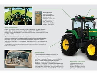 A cabine que equipa os tratores John Deere Série 7J representa o que há de melhor no
mercado. Essa cabine proporciona um ambiente amplo, confortável, funcional, seguro e
ergonomicamente equilibrado para o operador, garantindo maior produtividade durante a
jornada de trabalho.
Veja algumas características da cabine CommandView:
• monitor na coluna frontal direita que reúne as principais informações para o operador;
• ampla área envidraçada, proporcionando ótima visibilidade em todas as direções;
• assento com suspensão a ar e giro de até 30° para maior conforto e fácil visualização do
implemento;
• console lateral reunindo ergonomicamente os principais controles e o computador de
bordo CommandCenter.
O CommandCenter atua em diversos sistemas do
trator possibilitando ao operador:
• configurar e monitorar o Sistema de Levante Hidráulico;
• ajustar a rotação máxima no sistema FieldCruise;
• programar as luzes de trabalho e transporte;
• programar o gerenciador de implemento IMS que permite
executar manobras de cabeceira com o toque de um botão;
• monitorar dados de velocidade, hectares/hora, litros/hora,
litros/hectare, autonomia, velocidade da TDP e muito mais.
Tanque de combustível de
392 litros que permite longas
jornadas de trabalho e poucas
paradas para reabastecimento.
Monitor de coluna
mostra informações
como velocidade, RPM
do motor, marcha
selecionada e status dos
principais componentes
como TDP, bloqueio
do diferencial e tração
dianteira, entre outras.
Cabine CommandView
CommandCenter
Rendimento Operacional
 