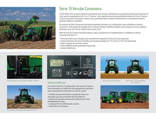 Série 7J Versão Canavieira
A John Deere foi a primeira empresa a apresentar uma solução confiável para a questão do pisoteio de soqueiras na
cana, para os espaçamentos de 1,4 a 1,5 metros. Com a opção de eixos que possibilitam bitolas de 2,8 ou 3 metros,
o trator não precisa mais passar sobre a cana, permitindo que a mesma se desenvolva no seu potencial máximo,
gerando melhores resultados.
Os tratores da Série 7J possuem esta opção podendo, portanto, ser configurados como verdadeiros tratores
canavieiros. Esta opção não impede que os tratores realizem trabalhos pesados como preparo de solo ou plantio,
bastando, para isso, fechar a bitola traseira para 2,6m.
Além do eixo de 3 metros de bitola máxima, outras características complementam os verdadeiros tratores
canavieiros da Série 7J:
• freio pneumático para reboque com acionamento integrado ao freio do trator (opcional);
• sistema hidráulico de centro fechado com bomba de pistões de 121 L/min ou 174 L/min (opcional);
• quatro válvulas de controle remoto;
• sistema AMS de piloto automático (opcional);
• sistema FieldCruise.
Os tratores da Série 7J configurados com eixos de 3 metros,
freio pneumático e FieldCruise são equipamentos perfeitos
para a operação de transbordo na cana-de-açúcar:
• o FieldCruise permite limitar a rotação do motor em
operações que não necessitem de toda potência;
• proporciona grande economia de combustível e maior
durabilidade do motor;
• a rotação limite é definida pelo usuário;
• é fácil ativar ou desativar.
Sistema FieldCruise
Freio pneumático para reboque instalado na fábrica. Trator com eixo convencional Trator Série 7J versão canavieira
com eixo de 3 m
Eixo dianteiro John Deere com bitolas de até 3m.
 