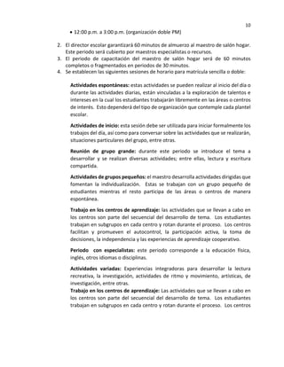 10
• 12:00 p.m. a 3:00 p.m. (organización doble PM)
2. El director escolar garantizará 60 minutos de almuerzo al maestro de salón hogar.
Este periodo será cubierto por maestros especialistas o recursos.
3. El periodo de capacitación del maestro de salón hogar será de 60 minutos
completos o fragmentados en periodos de 30 minutos.
4. Se establecen las siguientes sesiones de horario para matrícula sencilla o doble:
Actividades espontáneas: estas actividades se pueden realizar al inicio del día o
durante las actividades diarias, están vinculadas a la exploración de talentos e
intereses en la cual los estudiantes trabajarán libremente en las áreas o centros
de interés. Esto dependerá del tipo de organización que contemple cada plantel
escolar.
Actividades de inicio: esta sesión debe ser utilizada para iniciar formalmente los
trabajos del día, así como para conversar sobre las actividades que se realizarán,
situaciones particulares del grupo, entre otras.
Reunión de grupo grande: durante este periodo se introduce el tema a
desarrollar y se realizan diversas actividades; entre ellas, lectura y escritura
compartida.
Actividades de grupos pequeños: el maestro desarrolla actividades dirigidas que
fomentan la individualización. Estas se trabajan con un grupo pequeño de
estudiantes mientras el resto participa de las áreas o centros de manera
espontánea.
Trabajo en los centros de aprendizaje: las actividades que se llevan a cabo en
los centros son parte del secuencial del desarrollo de tema. Los estudiantes
trabajan en subgrupos en cada centro y rotan durante el proceso. Los centros
facilitan y promueven el autocontrol, la participación activa, la toma de
decisiones, la independencia y las experiencias de aprendizaje cooperativo.
Periodo con especialistas: este periodo corresponde a la educación física,
inglés, otros idiomas o disciplinas.
Actividades variadas: Experiencias integradoras para desarrollar la lectura
recreativa, la investigación, actividades de ritmo y movimiento, artísticas, de
investigación, entre otras.
Trabajo en los centros de aprendizaje: Las actividades que se llevan a cabo en
los centros son parte del secuencial del desarrollo de tema. Los estudiantes
trabajan en subgrupos en cada centro y rotan durante el proceso. Los centros
 