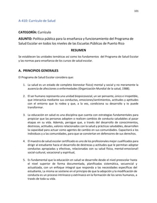 101
A-410: Currículo de Salud
CATEGORÍA: Currículo
ASUNTO: Política pública para la enseñanza y funcionamiento del Programa de
Salud Escolar en todos los niveles de las Escuelas Públicas de Puerto Rico
RESUMEN
Se establecen las unidades temáticas así como los fundamentos del Programa de Salud Escolar
y las normas para enseñanza de los cursos de salud escolar.
A. PRINCIPIOS GENERALES
El Programa de Salud Escolar considera que:
1. La salud es un estado de completo bienestar físico) mental y social y no meramente la
ausencia de afecciones o enfermedades (Organización Mundial de la salud, 1988).
2. El ser humano representa una unidad biopsicosocial, un ser pensante, único e irrepetible,
que interactúa mediante sus conductas, emociones/sentimientos, actitudes y aptitudes
con el entorno que lo rodea y que, a la vez, condiciona su desarrollo y Io puede
transformar.
3. La educación en salud es una disciplina que cuenta con estrategias fundamentales para
propiciar que las personas adopten o realicen cambios de conducta saludables al pasar
etapas en su vida. Además, persigue que, a través del desarrollo de conocimientos,
destrezas, actitudes, valores relacionados con la salud y prácticas saludables, desarrollen
la capacidad para actuar como agentes de cambio en sus comunidades. Capacitará a los
individuos y a las comunidades, para que se conviertan en defensores de sus derechos.
4. El maestro de salud escolar certificado es uno de los profesionales mejor cualificados para
dirigir al estudiante hacia el desarrollo de destrezas y actitudes que le permitan adoptar
conductas apropiadas y efectivas, relacionadas con su salud física, mental-emocional!
social-cultural, vocacional y espiritual,
5. Es fundamental que la educación en salud se desarrolle desde el nivel preescolar hasta
el nivel superior de forma documentada, planificadas sistemática, secuencial y
actualizada, con un enfoque integral que responda a las necesidades específicas del
estudiante, La misma se sostiene en el principio de que la adopción y la modificación de
conducta es un proceso intrínseco y extrínseco en la formación de los seres humanos, a
través de toda su vida.
 