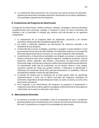 102
6. La coordinación debe promoverse con el personal que ofrece servicios de educación
especial para desarrollar estrategias educativas relacionadas con la salud y adaptadas a
las necesidades especiales de los estudiantes.
D. Fundamentos del Programa de Salud Escolar
El Programa de Salud Escolar combina enfoques, métodos, estrategias y técnicas educativas
complementarias para promover, proteger y mantener la salud: así como el bienestar del
individuo y de la comunidad. El enfoque que sostiene está estructurado en los siguientes
fundamentos:
1. La implantación de un programa debe ser planificado, secuencial y de carácter
sistemático, desde prekinder al duodécimo grado (PK-12),
2. Los textos y materiales didácticos son documentos de referencia alineados a los
estándares de esta disciplina,
3. El desarrollo del currículo va dirigido a promover y proteger la salud individual y social
para la prevención primaria de enfermedades. Se fundamenta, además, en las etapas del
desarrollo biopsicosocial del ser humano y en una visión integral de cada estudiante,
4. La planificación y el desarrollo de actividades van dirigidos a promover y maximizar los
factores protectores tales como: inteligencia cognitiva, inteligencia emocional, nivel de
resiliencia, valores, aptitudes, vida familiar y comunitaria. De igual forma, prevenir
factores de riesgo: acciones que conduzcan a daños intencionales (todo tipo de violencia),
no intencionales (todo tipo de accidentes), uso de alcohol, tabaco y otras drogas,
conductas sexuales de riesgo que puedan conducir a embarazos no planificados o
infecciones de transmisión sexual (ITS), patrones alimentarios no saludables y falta de
actividad física) debido a estilos de vida sedentarios,
5. El periodo de tiempo para la enseñanza de la salud escolar debe ser planificado
sistemáticamente, a tenor con el Marco Curricular del Programa, Estándares de
Contenido y Expectativas de Aprendizaje por Grado, las cartas circulares, así como otros
documentos normativos.
6. Para responder a los ofrecimientos del Programa se propiciará la participación e
integración activa de las madres, padres o encargados, profesionales de la salud, agencias
relacionadas con la salud y la educación, entre otros.
B. Observaciones Generales
1. Se realizará un estudio de necesidades a todo el estudiantado de sexto a duodécimo
grado para determinar el contenido que se va a ofrecer durante las primeras dos semanas
de curso. El contenido se va a basar en las necesidades de cada escuela.
 