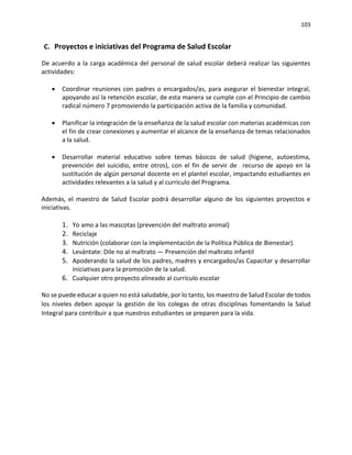 103
C. Proyectos e iniciativas del Programa de Salud Escolar
De acuerdo a la carga académica del personal de salud escolar deberá realizar las siguientes
actividades:
• Coordinar reuniones con padres o encargados/as, para asegurar el bienestar integral,
apoyando así la retención escolar, de esta manera se cumple con el Principio de cambio
radical número 7 promoviendo la participación activa de la familia y comunidad.
• Planificar la integración de la enseñanza de la salud escolar con materias académicas con
el fin de crear conexiones y aumentar el alcance de la enseñanza de temas relacionados
a la salud.
• Desarrollar material educativo sobre temas básicos de salud (higiene, autoestima,
prevención del suicidio, entre otros), con el fin de servir de recurso de apoyo en la
sustitución de algún personal docente en el plantel escolar, impactando estudiantes en
actividades relevantes a la salud y al currículo del Programa.
Además, el maestro de Salud Escolar podrá desarrollar alguno de los siguientes proyectos e
iniciativas.
1. Yo amo a las mascotas (prevención del maltrato animal)
2. Reciclaje
3. Nutrición (colaborar con la implementación de la Política Pública de Bienestar).
4. Levántate: Dile no al maltrato — Prevención del maltrato infantil
5. Apoderando la salud de los padres, madres y encargados/as Capacitar y desarrollar
iniciativas para la promoción de la salud.
6. Cualquier otro proyecto alineado al currículo escolar
No se puede educar a quien no está saludable, por lo tanto, los maestro de Salud Escolar de todos
los niveles deben apoyar la gestión de los colegas de otras disciplinas fomentando la Salud
Integral para contribuir a que nuestros estudiantes se preparen para la vida.
 