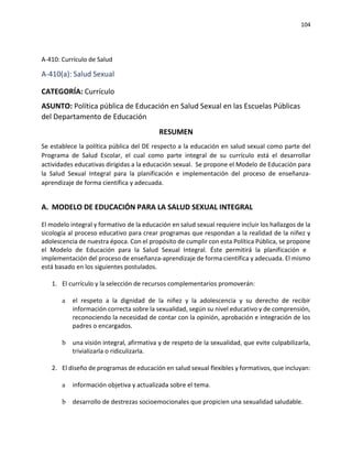 104
A-410: Currículo de Salud
A-410(a): Salud Sexual
CATEGORÍA: Currículo
ASUNTO: Política pública de Educación en Salud Sexual en las Escuelas Públicas
del Departamento de Educación
RESUMEN
Se establece la política pública del DE respecto a la educación en salud sexual como parte del
Programa de Salud Escolar, el cual como parte integral de su currículo está el desarrollar
actividades educativas dirigidas a la educación sexual. Se propone el Modelo de Educación para
la Salud Sexual Integral para la planificación e implementación del proceso de enseñanza-
aprendizaje de forma científica y adecuada.
A. MODELO DE EDUCACIÓN PARA LA SALUD SEXUAL INTEGRAL
El modelo integral y formativo de la educación en salud sexual requiere incluir los hallazgos de la
sicología al proceso educativo para crear programas que respondan a la realidad de la niñez y
adolescencia de nuestra época. Con el propósito de cumplir con esta Política Pública, se propone
el Modelo de Educación para la Salud Sexual Integral. Éste permitirá la planificación e
implementación del proceso de enseñanza-aprendizaje de forma científica y adecuada. El mismo
está basado en los siguientes postulados.
1. El currículo y la selección de recursos complementarios promoverán:
a el respeto a la dignidad de la niñez y la adolescencia y su derecho de recibir
información correcta sobre la sexualidad, según su nivel educativo y de comprensión,
reconociendo la necesidad de contar con la opinión, aprobación e integración de los
padres o encargados.
b una visión integral, afirmativa y de respeto de la sexualidad, que evite culpabilizarla,
trivializarla o ridiculizarla.
2. El diseño de programas de educación en salud sexual flexibles y formativos, que incluyan:
a información objetiva y actualizada sobre el tema.
b desarrollo de destrezas socioemocionales que propicien una sexualidad saludable.
 