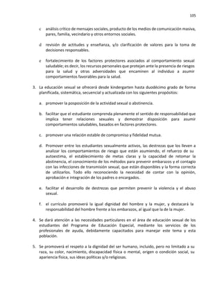 105
c análisis crítico de mensajes sociales, producto de los medios de comunicación masiva,
pares, familia, vecindario y otros entornos sociales.
d revisión de actitudes y enseñanza, y/o clarificación de valores para la toma de
decisiones responsables.
e fortalecimiento de los factores protectores asociados al comportamiento sexual
saludable; es decir, los recursos personales que protejan ante la presencia de riesgos
para la salud y otras adversidades que encaminen al individuo a asumir
comportamientos favorables para la salud.
3. La educación sexual se ofrecerá desde kindergarten hasta duodécimo grado de forma
planificada, sistemática, secuencial y actualizada con los siguientes propósitos:
a. promover la posposición de la actividad sexual o abstinencia.
b. facilitar que el estudiante comprenda plenamente el sentido de responsabilidad que
implica tener relaciones sexuales y demostrar disposición para asumir
comportamientos saludables, basados en factores protectores.
c. promover una relación estable de compromiso y fidelidad mutua.
d. Promover entre los estudiantes sexualmente activos, las destrezas que los lleven a
analizar los comportamientos de riesgo que están asumiendo, el refuerzo de su
autoestima, el establecimiento de metas claras y la capacidad de retomar la
abstinencia, el conocimiento de los métodos para prevenir embarazos y el contagio
con las infecciones de transmisión sexual, que están disponibles y la forma correcta
de utilizarlos. Todo ello reconociendo la necesidad de contar con la opinión,
aprobación e integración de los padres o encargados.
e. facilitar el desarrollo de destrezas que permiten prevenir la violencia y el abuso
sexual.
f. el currículo promoverá la igual dignidad del hombre y la mujer, y destacará la
responsabilidad del hombre frente a los embarazos, al igual que la de la mujer.
4. Se dará atención a las necesidades particulares en el área de educación sexual de los
estudiantes del Programa de Educación Especial, mediante los servicios de los
profesionales de ayuda, debidamente capacitados para manejar este tema y esta
población.
5. Se promoverá el respeto a la dignidad del ser humano, incluido, pero no limitado a su
raza, su color, nacimiento, discapacidad física o mental, origen o condición social, su
apariencia física, sus ideas políticas y/o religiosas.
 