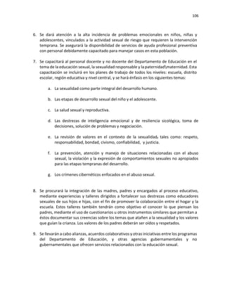 106
6. Se dará atención a la alta incidencia de problemas emocionales en niños, niñas y
adolescentes, vinculados a la actividad sexual de riesgo que requieren la intervención
temprana. Se asegurará la disponibilidad de servicios de ayuda profesional preventiva
con personal debidamente capacitado para manejar casos en esta población.
7. Se capacitará al personal docente y no docente del Departamento de Educación en el
tema de la educación sexual, la sexualidad responsable y la paternidadmaternidad. Esta
capacitación se incluirá en los planes de trabajo de todos los niveles: escuela, distrito
escolar, región educativa y nivel central, y se hará énfasis en los siguientes temas:
a. La sexualidad como parte integral del desarrollo humano.
b. Las etapas de desarrollo sexual del niño y el adolescente.
c. La salud sexual y reproductiva.
d. Las destrezas de inteligencia emocional y de resiliencia sicológica, toma de
decisiones, solución de problemas y negociación.
e. La revisión de valores en el contexto de la sexualidad, tales como: respeto,
responsabilidad, bondad, civismo, confiabilidad, y justicia.
f. La prevención, atención y manejo de situaciones relacionadas con el abuso
sexual, la violación y la expresión de comportamientos sexuales no apropiados
para las etapas tempranas del desarrollo.
g. Los crímenes cibernéticos enfocados en el abuso sexual.
8. Se procurará la integración de las madres, padres y encargados al proceso educativo,
mediante experiencias y talleres dirigidos a fortalecer sus destrezas como educadores
sexuales de sus hijos e hijas, con el fin de promover la colaboración entre el hogar y la
escuela. Estos talleres también tendrán como objetivo el conocer lo que piensan los
padres, mediante el uso de cuestionarios u otros instrumentos similares que permitan a
éstos documentar sus creencias sobre los temas que atañen a la sexualidad y los valores
que guían la crianza. Los valores de los padres deberán ser oídos y respetados.
9. Se llevarán a cabo alianzas, acuerdos colaborativos y otras iniciativas entre los programas
del Departamento de Educación, y otras agencias gubernamentales y no
gubernamentales que ofrecen servicios relacionados con la educación sexual.
 