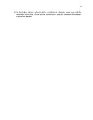 107
10. Se diseñará un plan de evaluación de las actividades de educación sexual para medir los
resultados, determinar el logro, señalar los objetivos y hacer los ajustes pertinentes para
cumplir con la misma.
 
