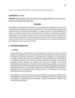 108
A-411: Currículo de Educación en Emprendimiento e Innovación
CATEGORÍA: Currículo
ASUNTO: Política pública sobre la educación en emprendimiento e innovación en
el Sistema Educativo de Puerto Rico
RESUMEN
Se establece la incorporación de la educación en emprendimiento e innovación como parte Plan
de Transformación Académica con Visión Longitudinal. De delinean los principios académicos del
emprendimiento, los principios operacionales, el enfoque curricular, la responsabilidad de la
escuela, el modelo de educación en emprendimiento e innovación: desarrollando ciudadanos
competitivos a nivel mundial, la oferta curricular y el plan de implementación. El equipo inicial
de educadores emprendedores de la escuela diseñará un plan a corto, mediano y largo plazo (6
meses, 12 meses y 24 meses, respectivamente) para convertirse en una escuela emprendedora,
aprovechando los recursos de su comunidad.
A. ENFOQUE CURRICULAR
1. Retos
El desarrollo de las competencias en emprendimiento e innovación presenta el reto de
integrar los conceptos al currículo existente de cada materia académica, al mismo tiempo que
se atiende la diversidad de intereses y necesidades de los estudiantes que conforman las
nuevas generaciones. Entre estos retos se destacan: la relevancia de Io que se está estudiando
y su aplicación práctica en el diario vivir; la gran cantidad de conceptos que todos los
estudiantes deben aprender; la variedad de temas que funcionan como piezas
interconectadas necesarias para fortalecer el proceso de enseñanza-aprendizaje; la curvas de
aprendizaje típicas de la implementación de nuevas metodologías pedagógicas y de la gestión
colaborativa tanto entre los educadores como con los recursos externos; la planificación y
coordinación de las actividades intra y extracurriculares; y la evaluación de las nuevas
competencias entre los estudiantes.
Para enfrentar con éxito estos retos, el proceso educativo que guiará las experiencias de
aprendizaje dentro y fuera de la sala de clases será la estrategia de enseñanza contextualizada
con enfoque en la identificación de necesidades y solución innovadora de problemas por
medio del emprendimiento.
 
