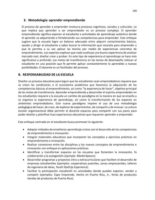 109
2. Metodología: aprender emprendiendo
El proceso de aprender a emprender involucra procesos cognitivos, sociales y culturales. Lo
que implica que aprender a ser emprendedor es un proceso complejo. El aprender
emprendiendo significa exponer al estudiante a actividades de aprendizaje auténtico donde
el aprendiz va adquiriendo o fortaleciendo sus competencias para emprender. Este enfoque
sugiere que la escuela logre un balance adecuado entre adquirir conocimientos básicos,
ayudar y dirigir al estudiante a saber buscar la información que necesita para emprender y
que te permita a su vez aplicar las teorías por medio de experiencias concretas de
emprendimiento. Los expertos explican que nada sustituye una buena experiencia de analizar
mercado real, diseñar crear y probar. En este tipo de experiencia el aprendizaje se hace más
significativo y profundo. Las metas de transferencia en las tareas de desempeño colocan al
estudiante en una posición que fe permite aplicar constantemente lo aprendido a nuevas
posibilidades. El docente es un facilitador del proceso.
B. RESPONSABILIDAD DE LA ESCUELA
Diseñar un proceso educativo para lograr que los estudiantes sean emprendedores requiere que
se creen las condiciones o el ecosistema académico que favorezca la adquisición de las
competencias básicas al emprendimiento, así como "la experiencia de hacer", objetivo principal
de las metas de transferencia. Aprender emprendiendo y desarrollar el espíritu emprendedor en
los estudiantes requiere a la escuela un cambio de paradigma en la manera en que se enseña y
se organiza la experiencia de aprendizaje, así como la transformación de los espacios en
ambientes emprendedores. Este nuevo paradigma impone el uso de una metodología
pedagógica de hacer, de crear, de explorar de experimentar, de compartir y de innovar. La cultura
escolar organizacional debe permitir al docente espacios para compartir con sus pares para
poder diseñar y planificar Esas experiencias educativas que requieren aprender a emprender.
Este enfoque centrado en el estudiante busca promover lo siguiente:
• Adoptar métodos de enseñanza-aprendizaje a tono con el desarrollo de las competencias
de emprendimiento e innovación.
• Integrar materiales educativos que incorporen los conceptos y ejercicios prácticos en
emprendimiento e innovación.
• Realizar conexiones entre las disciplinas y los nuevos conceptos de emprendimiento e
innovación con enfoque en aplicaciones prácticas.
• Identificar y transformar espacios en las escuetas que fomenten la innovación, fa
colaboración y la autogestión (ejemplo: MarkerSpaces).
• Desarrollar programas y proyectos intra y extracurriculares que faciliten el desarrollo de
empresas estudiantiles (ejemplos: cooperativas juveniles, zonas empresariales, talleres
de ingeniería de ideas, Youth StattUp Experience).
• Facilitar la participación estudiantil en actividades donde puedan exponer, vender y
competir (ejemplos: Expo Emprende, Hecho en Puerto Rico, Jr., ferias de productos
tiendas de productos de Puerto Rico).
 