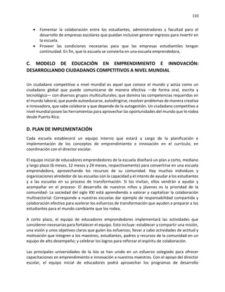 110
• Fomentar la colaboración entre los estudiantes, administradores y facultad para el
desarrollo de empresas escolares que puedan inclusive generar ingresos para invertir en
la escuela.
• Proveer las condiciones necesarias para que las empresas estudiantiles tengan
continuidad. En fin, que la escuela se convierta en una escuela emprendedora,
C. MODELO DE EDUCACIÓN EN EMPRENDIMIENTO E INNOVACIÓN:
DESARROLLANDO CIUDADANOS COMPETITIVOS A NIVEL MUNDIAL
Un ciudadano competitivo a nivel mundial es aquel que conoce el mundo y actúa como un
ciudadano global que puede comunicarse de manera efectiva —de forma oral, escrita y
tecnológica— con diversos grupos multiculturales; que domina las competencias requeridas en
el mundo laboral, que puede autoeducarse, autodirigirse, resolver problemas de manera creativa
e innovadora, que sabe colaborar y que depende de la autogestión. Un ciudadano competitivo a
nivel mundial posee las herramientas para aprovechar las oportunidades del mundo que le rodea
desde Puerto Rico.
D. PLAN DE IMPLEMENTACIÓN
Cada escuela establecerá un equipo interno que estará a cargo de la planificación e
implementación de los conceptos de emprendimiento e innovación en el currículo, en
coordinación con el director escolar.
El equipo inicial de educadores emprendedores de la escuela diseñará un plan a corto, mediano
y largo plazo (6 meses, 12 meses y 24 meses, respectivamente) para convertirse en una escuela
emprendedora, aprovechando los recursos de su comunidad. Hay muchos individuos y
organizaciones alrededor de las escuelas con la capacidad y el interés de ayudar a los estudiantes
y a las escuelas en su proceso de transformación. Si los invitan, ellos vendrán a ayudar y
acompañar en el proceso- El desarrollo de nuestros niños y jóvenes es la prioridad de la
comunidad- La sociedad del siglo XXI está aprendiendo a valorar y capitalizar la colaboración
multisectorial. Corresponde a nuestras escuelas dar ejemplo de responsabilidad compartida y
colaboración efectiva para acelerar los esfuerzos de transformación que ayuden a preparar a los
estudiantes para el mundo cambiante que los rodea.
A corto plazo, el equipo de educadores emprendedores implementará las actividades que
consideren necesarias para fortalecer el equipo. Esto incluye: establecer y compartir una misión,
una visión y unos objetivos claros que guíen los esfuerzos; llevar a cabo actividades de actitud y
motivación que integren a los maestros, estudiantes, padres y recursos de la comunidad en un
equipo de alto desempeño; y celebrar los logros para reforzar el espíritu de colaboración.
Las principales universidades de la Isla se han unido en un esfuerzo colegiado para ofrecer
capacitaciones en emprendimiento e innovación a nuestros maestros. Con el apoyo del director
escolar, el equipo inicial de educadores podrá aprovechar los programas de desarrollo
 