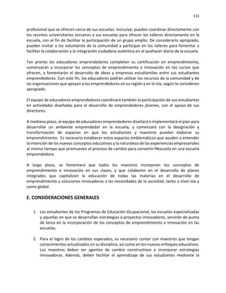 111
profesional que se ofrecen cerca de sus escuelas. Inclusive, pueden coordinar directamente con
los recintos universitarios cercanos a sus escuelas para ofrecer los talleres directamente en la
escuela, con el fin de facilitar la participación de un grupo amplio. De considerarlo apropiado,
pueden invitar a los voluntarios de la comunidad a participar en los talleres para fomentar y
facilitar la colaboración y la integración ciudadana auténtica en el quehacer diario de la escuela.
Tan pronto los educadores emprendedores completen su certificación en emprendimiento,
comenzarán a incorporar los conceptos de emprendimiento e innovación en tos cursos que
ofrecen, y fomentarán el desarrollo de ideas y empresas estudiantiles entre sus estudiantes
emprendedores. Con este fin, los educadores podrán utilizar los recursos de la comunidad y de
las organizaciones que apoyan a los emprendedores en su región y en la Isla, según lo consideren
apropiado.
El equipo de educadores emprendedores coordinará también la participación de sus estudiantes
en actividades diseñadas para el desarrollo de emprendedores jóvenes, con el apoyo de sus
directores.
A mediano plazo, el equipo de educadores emprendedores diseñará e implementará el plan para
desarrollar un ambiente emprendedor en la escuela, y comenzará con la designación y
transformación de espacios en que los estudiantes y maestros puedan elaborar su
emprendimiento. Es necesario establecer estos espacios emblemáticos que ayuden a entender
la intención de los nuevos conceptos educativos y la naturaleza de las experiencias empresariales
al mismo tiempo que promueven el proceso de cambio para convertir escuela en una escuela
emprendedora.
A largo plazo, se fomentará que todos los maestros incorporen tos conceptos de
emprendimiento e innovación en sus clases, y que colaboren en el desarrollo de planes
integrados que capitalicen la educación de todas las materias en el desarrollo de
emprendimiento y soluciones innovadoras a las necesidades de la sociedad, tanto a nivel isla y
como global.
E. CONSIDERACIONES GENERALES
1. Los estudiantes de los Programas de Educación Ocupacional, las escuelas especializadas
y aquellas en que se desarrollan estrategias o proyectos innovadores, servirán de punta
de lanza en la incorporación de los conceptos de emprendimiento e innovación en las
escuelas.
2. Para el logro de los cambios esperados, es necesario contar con maestros que tengan
conocimientos actualizados en su disciplina, así como en los nuevos enfoques educativos.
Los maestros deben ser agentes de cambio constructivos e incorporar estrategias
innovadoras. Además, deben facilitar el aprendizaje de sus estudiantes mediante la
 