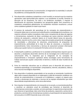 112
promoción del razonamiento, la comunicación, la imaginación la creatividad, la solución
de problemas y la búsqueda del conocimiento.
3. Para desarrollar ciudadanos competitivos a nivel mundial, es necesario que los maestros
aprovechen cada oportunidad para exponer a sus estudiantes al mundo, fomentar la
discusión de las situaciones, los retos y las tendencias mundiales, e impulsar la
identificación de soluciones innovadoras con perspectiva global. Para convertirse en
ciudadanos competitivos globalmente, los estudiantes necesitan visualizarse y actuar
como ciudadanos globales en todo lo que hacen.
4. El proceso de evaluación del aprendizaje de los conceptos de emprendimiento e
innovación debe estar en armonía con la planificación y metodología de la enseñanza. Los
maestros utilizarán medios innovadores, tales como: competencias de ideas de negocios
y microempresas, evaluación de ideas y prototipos por jueces externos mediante los
criterios de evaluación y selección típicos en el mundo laboral tareas de ejecución,
portafolio, reacción escrita u oral a retos, mapas de conceptos proyectos de investigación
de necesidades y alternativas de soluciones, presentaciones de propuestas de
emprendimiento, profundidad de la base de ideas de soluciones, y resultados de
emprendimiento. Estos instrumentos y técnicas de assessment proveen información
valiosa que ayudan tanto en la evaluación formativa como en la sumativa.
5. El desempeño académico y profesional en la sociedad contemporánea requiere que los
docentes y estudiantes desarrollen dominio de las tecnologías de la información y la
comunicación (TIC), Es imperativo que la integración de los conceptos de
emprendimiento e innovación capitalicen dichas tecnologías como herramienta de
trabajo esencial para ayudar a desarrollar el dominio a niveles de clase mundial de las
mismas.
6. Entre los materiales educativos que se utilizarán para el desarrollo del proceso de
enseñanza-aprendizaje, se recomiendan: computadoras, internet, calculadoras, videos y
otros recursos tecnológicos disponibles.
7. Para desarrollar el ambiente emprendedor en las escuelas se recomienda: transformar
algún salón o espacio disponible en un makerspace o salón de innovación; establecer una
sección de emprendimiento e innovación en la biblioteca; y asignar un espacio para
reunión y almacenaje de materiales y recursos de los equipos estudiantiles que están
desarrollando emprendimiento, entre otras alternativas.
8. Para impulsar el emprendimiento y la innovación en la escuela, se recomienda planificar
y coordinar un calendario anual de actividades que fomenten el desarrollo de
microempresas comerciales y sociales; así como participar en experiencias empresariales
que refuercen el aprendizaje, tales como ferias de productos, exposición y ventas de los
productos y servicios de las microempresas escolares y la participación de representantes
de la escuela en la EXPO Emprende anual, entre otros.
 
