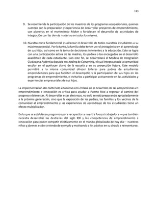113
9. Se recomienda la participación de los maestros de los programas ocupacionales, quienes
cuentan con la preparación y experiencia de desarrollar proyectos de emprendimiento,
son pioneros en el movimiento Maker y fortalecen el desarrollo de actividades de
integración con las demás materias en todos los niveles.
10. Nuestra meta fundamental es alcanzar el desarrollo de todos nuestros estudiantes a su
máximo potencial. Por lo tanto, la familia debe tener un rol protagónico en el aprendizaje
de sus hijos, así como en la toma de decisiones inherentes a la educación, Esto se logra
con una participación activa de las madres, los padres o los encargados en el desarrollo
académico de cada estudiante. Con este fin, se desarrollará el Modelo de Integración
Ciudadana Auténtica basado en Leading by Convening, el cual integra a toda la comunidad
escolar en el quehacer diario de la escuela y en su proyección futura. Este modelo
permitirá a la misma comunidad ofrecer talleres para padres de estudiantes
emprendedores para que faciliten el desempeño y la participación de sus hijos en los
programas de emprendimiento, e invitarlos a participar activamente en las actividades y
experiencias empresariales de sus hijos.
La implementación del contenido educativo con énfasis en el desarrollo de las competencias en
emprendimiento e innovación es crítica para ayudar a Puerto Rico a regresar al camino del
progreso y bienestar. Al desarrollar estas destrezas, no solo se está preparando apropiadamente
a la próxima generación, sino que la exposición de los padres, las familias y los vecinos de la
comunidad al emprendimiento y las experiencias de aprendizaje de los estudiantes tiene un
efecto multiplicador.
En lo que se establecen programas para recapacitar a nuestra fuerza trabajadora —que también
necesita desarrollar las destrezas del siglo XXI y las competencias de emprendimiento e
innovación para poder competir efectivamente en el mundo globalizado de hoy día— nuestros
niños y jóvenes están sirviendo de ejemplo y motivando a los adultos en su círculo a reinventarse.
 
