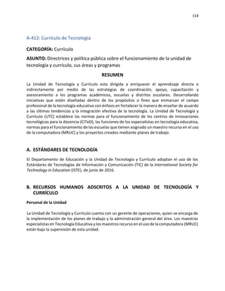 114
A-412: Currículo de Tecnología
CATEGORÍA: Currículo
ASUNTO: Directrices y política pública sobre el funcionamiento de la unidad de
tecnología y currículo, sus áreas y programas
RESUMEN
La Unidad de Tecnología y Currículo esta dirigida a enriquecer el aprendizaje directa o
indirectamente por medio de las estrategias de coordinación, apoyo, capacitación y
asesoramiento a los programas académicos, escuelas y distritos escolares. Desarrollando
iniciativas que estén diseñadas dentro de los propósitos o fines que enmarcan el campo
profesional de la tecnología educativa con énfasis en fortalecer la manera de enseñar de acuerdo
a las últimas tendencias y la integración efectiva de la tecnología. La Unidad de Tecnología y
Currículo (UTC) establece las normas para el funcionamiento de los centros de innovaciones
tecnológicas para la docencia (CiTeD), las funciones de los especialistas en tecnología educativa,
normas para el funcionamiento de las escuelas que tienen asignado un maestro recurso en el uso
de la computadora (MRUC) y los proyectos creados mediante planes de trabajo.
A. ESTÁNDARES DE TECNOLOGÍA
El Departamento de Educación y la Unidad de Tecnología y Currículo adoptan el uso de los
Estándares de Tecnologías de Información y Comunicación (TIC) de la International Society for
Technology in Education (ISTE), de junio de 2016.
B. RECURSOS HUMANOS ADSCRITOS A LA UNIDAD DE TECNOLOGÍA Y
CURRÍCULO
Personal de la Unidad
La Unidad de Tecnología y Currículo cuenta con un gerente de operaciones, quien se encarga de
la implementación de los planes de trabajo y la administración general del área. Los maestros
especialistas en Tecnología Educativa y los maestros recurso en el uso de la computadora (MRUC)
están bajo la supervisión de esta unidad.
 