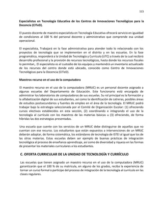115
Especialistas en Tecnología Educativa de los Centros de Innovaciones Tecnológicas para la
Docencia (CITeD).
El puesto docente de maestro especialista en Tecnología Educativa ofrecerá servicio en igualdad
de condiciones al 100 % del personal docente y administrativo que comprende esa unidad
operacional.
El especialista, Trabajará en la fase administrativa para atender todo lo relacionado con los
proyectos de tecnología que se implementen en el distrito y en las escuelas. En la fase
programática, responderá a la Unidad de Tecnología y Currículo (UTC) a través de la cual recibirá
desarrollo profesional y la provisión de recursos tecnológicos, hasta donde los recursos fiscales
lo permitan,. El especialista es el custodio de los equipos y mantendrá un inventario actualizado
de los recursos del centro donde está ubicado, conocido como Centro de Innovaciones
Tecnológicas para la Docencia (CITeD).
Maestros recurso en el uso de la computadora
El maestro recurso en el uso de la computadora (MRUC) es un personal docente asignado a
algunas escuelas del Departamento de Educación. Este funcionario está encargado de
administrar los laboratorios de computadoras de sus escuelas. Su rol principal es la formación y
la alfabetización digital de sus estudiantes, así como la identificación de catreras, posibles áreas
de estudios postsecundarios y fuentes de empleo en el área de la tecnología. El MRUC podrá
trabajar bajo la estrategia seleccionada por el Comité de Organización Escolar: (1) ofreciendo
cursos electivos establecidos en esta sección, (2) coordinando e integrando el uso de la
tecnología al currículo con los maestros de las materias básicas u (3) ofreciendo, de forma
híbridas las dos estrategias presentadas.
Una escuela que cuente con los servicios de un MRUC debe distinguirse de aquellas que no
cuentan con ese recurso. Los estudiantes que están expuestos a intervenciones de un MRIJC
deberán adoptar, de forma sistemática, los estándares de tecnología de ISTEI al igual que los de
las otras materias. Estas escuelas deben ser ejemplo de buenas prácticas de integración
tecnológica al proceso de enseñanza aprendizaje, así como de diversidad y riqueza en las formas
de presentar los materiales curriculares a los estudiantes.
C. OFERTA CURRICULAR DE LA UNIDAD DE TECNOLOGÍA Y CURRÍCULO
Las escuelas que tienen asignado un maestro recurso en el uso de la computadora (MRUC)
garantizarán que el 100 % de su matrícula, en alguno de los grados, reciba la experiencia de
tornar un curso formal o participe del proceso de integración de la tecnología al currículo en las
clases regulares.
 