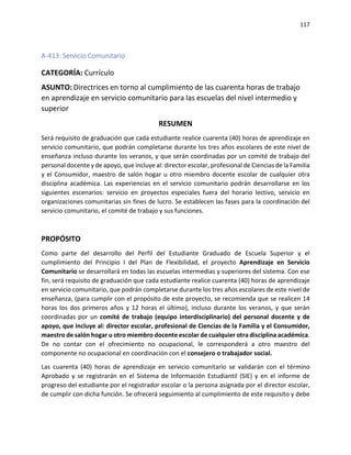 117
A-413: Servicio Comunitario
CATEGORÍA: Currículo
ASUNTO: Directrices en torno al cumplimiento de las cuarenta horas de trabajo
en aprendizaje en servicio comunitario para las escuelas del nivel intermedio y
superior
RESUMEN
Será requisito de graduación que cada estudiante realice cuarenta (40) horas de aprendizaje en
servicio comunitario, que podrán completarse durante los tres años escolares de este nivel de
enseñanza incluso durante los veranos, y que serán coordinadas por un comité de trabajo del
personal docente y de apoyo, que incluye al: director escolar, profesional de Ciencias de la Familia
y el Consumidor, maestro de salón hogar u otro miembro docente escolar de cualquier otra
disciplina académica. Las experiencias en el servicio comunitario podrán desarrollarse en los
siguientes escenarios: servicio en proyectos especiales fuera del horario lectivo, servicio en
organizaciones comunitarias sin fines de lucro. Se establecen las fases para la coordinación del
servicio comunitario, el comité de trabajo y sus funciones.
PROPÓSITO
Como parte del desarrollo del Perfil del Estudiante Graduado de Escuela Superior y el
cumplimiento del Principio I del Plan de Flexibilidad, el proyecto Aprendizaje en Servicio
Comunitario se desarrollará en todas las escuelas intermedias y superiores del sistema. Con ese
fin, será requisito de graduación que cada estudiante realice cuarenta (40) horas de aprendizaje
en servicio comunitario, que podrán completarse durante los tres años escolares de este nivel de
enseñanza, (para cumplir con el propósito de este proyecto, se recomienda que se realicen 14
horas los dos primeros años y 12 horas el último), incluso durante los veranos, y que serán
coordinadas por un comité de trabajo (equipo interdisciplinario) del personal docente y de
apoyo, que incluye al: director escolar, profesional de Ciencias de la Familia y el Consumidor,
maestro de salón hogar u otro miembro docente escolar de cualquier otra disciplina académica.
De no contar con el ofrecimiento no ocupacional, le corresponderá a otro maestro del
componente no ocupacional en coordinación con el consejero o trabajador social.
Las cuarenta (40) horas de aprendizaje en servicio comunitario se validarán con el término
Aprobado y se registrarán en el Sistema de Información Estudiantil (SIE) y en el informe de
progreso del estudiante por el registrador escolar o la persona asignada por el director escolar,
de cumplir con dicha función. Se ofrecerá seguimiento al cumplimiento de este requisito y debe
 