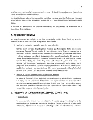 118
certificarse en o antes del primer semestre de noveno o de duodécimo grado en que el estudiante
haya completado las horas requeridas.
Los estudiantes de octavo noveno también cumplirán con este requisito. Solamente el noveno
grado del año escolar 2014-2015 tendrá hasta mayo 2015 para evidenciar el cumplimiento de las
horas.
Al finalizar da experiencia del servicio comunitario, los documentos se archivarán en el
expediente del estudiante.
A. TIPOS DE EXPERIENCIAS
Las experiencias de aprendizaje en servicio comunitario podrán desarrollarse en diversos
escenarios dentro del contexto de las siguientes alternativas:
1. Servicio en provectos especiales fuera del horario lectivo
Servicio en un proyecto dirigido por un maestro que forme parte de las experiencias
educativas fuera del horario regular de clases de una escuela. En estas experiencias, el
estudiante asume la responsabilidad de apoyar dicho proyecto, ya sea con sus destrezas
y talento particular, o mediante tareas específicas que el coordinador del proyecto le
asigne. Algunos ejemplos son los proyectos enmarcados dentro de los cursos de Vida en
Familia. Paternidad y Maternidad Responsable, adscritos al Programa de Ciencias de la
Familia y el Consumidor, asociaciones juveniles ocupacionales como FCCLAI otros
programas comunitarios o aquellos dirigidos por maestros de cualquier otra disciplina
académica. Cualquiera de los anteriores debe tener la aprobación del profesional de
Ciencias de la Familia y del Consumidor antes de iniciar la experiencia.
2. Servicio en organizaciones comunitarias sin fines de lucro
La organización asigna tareas específicas durante horario no lectivo bajo la supervisión
y el apoya de un funcionario de la misma. Las organizaciones seleccionadas deben
caracterizarse porque su acción primaria está dirigida al servicio y la atención a los que
más necesitan. Deben tener la aprobación del profesional de Ciencias de la Familia y del
Consumidor antes de iniciar la experiencia.
B. FASES PARA LA COORDINACIÓN DEL SERVICIO COMUNITARIO
1. Implantación
En cada escuela intermedia y superior el comité de trabajo (equipo interdisciplinario) del
personal docente y de apoyo, que incluye al director escolar, profesional de Ciencias de
la Familia y el Consumidor, maestro de salón hogar u otro miembro docente escolar de
 