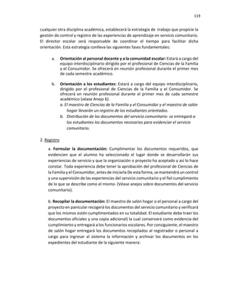 119
cualquier otra disciplina académica, establecerá la estrategia de trabajo que propicie la
gestión de control y registro de las experiencias de aprendizaje en servicio comunitario.
El director escolar será responsable de coordinar el tiempo para facilitar dicha
orientación. Esta estrategia conlleva las siguientes fases fundamentales:
a. Orientación al personal docente y a la comunidad escolar: Estará a cargo del
equipo interdisciplinario dirigido por el profesional de Ciencias de la Familia
y el Consumidor. Se ofrecerá en reunión profesional durante el primer mes
de cada semestre académico.
b. Orientación a los estudiantes: Estará a cargo del equipo interdisciplinario,
dirigido por el profesional de Ciencias de la Familia y el Consumidor. Se
ofrecerá en reunión profesional durante el primer mes de cada semestre
académico (véase Anejo 6).
a. El maestro de Ciencias de la Familia y el Consumidor y el maestro de salón
hogar llevarán un registro de los estudiantes orientados.
b. Distribución de los documentos del servicio comunitario- se entregará a
los estudiantes los documentos necesarios para evidenciar el servicio
comunitario.
2. Registro
a. Formular la documentación: Cumplimentar los documentos requeridos, que
evidencien que el alumno ha seleccionado el lugar donde se desarrollarán sus
experiencias de servicio y que la organización o proyecto ha aceptado y así lo hace
constar. Toda experiencia debe tener la aprobación del profesional de Ciencias de
la Familia y el Consumidor, antes de iniciarla De esta forma, se mantendrá un control
y una supervisión de las experiencias del servicio comunitario y el fiel cumplimiento
de lo que se describe como el mismo- (Véase anejos sobre documentos del servicio
comunitario).
b. Recopilar la documentación: El maestro de salón hogar o el personal a cargo del
proyecto en panicular recogerá los documentos del servicio comunitario y verificará
que los mismos estén cumplimentados en su totalidad. El estudiante debe traer los
documentos oficiales y una copia adicional) la cual conservará como evidencia del
cumplimiento y entregará a los funcionarios escolares. Por consiguiente, el maestro
de salón hogar entregará los documentos recopilados al registrador o personal a
cargo para ingresar al sistema la información y archivar los documentos en los
expedientes del estudiante de la siguiente manera:
 