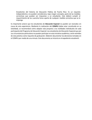 Estudiantes del Sistema de Educación Pública de Puerto Rico- Es un requisito
independiente y no pueden considerarse, bajo ningún concepto, parte de las medidas
correctivas que puedan ser impuestas a un estudiante. Este deberá cumplir el
requerimiento de las cuarenta horas aparte de cualquier medida correctiva que se le
imponga.
Es importante aclarar que los estudiantes de Educación Especial no pueden ser excluidos sin
causa de esta experiencia. Mediante la realización del COMPU (debe estar constituido en su
totalidad), se recomendará cómo adaptar este proyecto a las realidades individuales de cada
participante del Programa de Educación Especial. Los estudiantes de Educación Especial que por
sus circunstancias particulares no puedan participar en esta iniciativa académica, serán eximidos
de esta práctica como requisito de graduación. Deberán documentar las decisiones tomadas en
el COMPU por medio de una minuta. Este documento se incluirá en el expediente estudiantil.
 