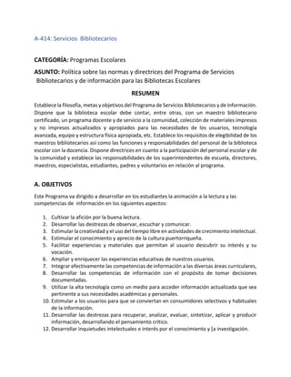 A-414: Servicios Bibliotecarios
CATEGORÍA: Programas Escolares
ASUNTO: Política sobre las normas y directrices del Programa de Servicios
Bibliotecarios y de información para las Bibliotecas Escolares
RESUMEN
Establece la filosofía, metas y objetivos del Programa de Servicios Bibliotecarios y de Información.
Dispone que la biblioteca escolar debe contar, entre otras, con un maestro bibliotecario
certificado, un programa docente y de servicio a la comunidad, colección de materiales impresos
y no impresos actualizados y apropiados para las necesidades de los usuarios, tecnología
avanzada, equipo y estructura física apropiada, etc. Establece los requisitos de elegibilidad de los
maestros bibliotecarios así como las funciones y responsabilidades del personal de la biblioteca
escolar con la docencia. Dispone directrices en cuanto a la participación del personal escolar y de
la comunidad y establece las responsabilidades de los superintendentes de escuela, directores,
maestros, especialistas, estudiantes, padres y voluntarios en relación al programa.
A. OBJETIVOS
Este Programa va dirigido a desarrollar en los estudiantes la animación a la lectura y las
competencias de información en los siguientes aspectos:
1. Cultivar la afición por la buena lectura.
2. Desarrollar las destrezas de observar, escuchar y comunicar.
3. Estimular la creatividad y el uso del tiempo libre en actividades de crecimiento intelectual.
4. Estimular el conocimiento y aprecio de la cultura puertorriqueña.
5. Facilitar experiencias y materiales que permitan al usuario descubrir su interés y su
vocación.
6. Ampliar y enriquecer las experiencias educativas de nuestros usuarios.
7. Integrar efectivamente las competencias de información a las diversas áreas curriculares,
8. Desarrollar las competencias de información con el propósito de tomar decisiones
documentadas.
9. Utilizar la alta tecnología como un medio para acceder información actualizada que sea
pertinente a sus necesidades académicas y personales.
10. Estimular a los usuarios para que se conviertan en consumidores selectivos y habituales
de la información.
11. Desarrollar las destrezas para recuperar, analizar, evaluar, sintetizar, aplicar y producir
información, desarrollando el pensamiento crítico.
12. Desarrollar inquietudes intelectuales e interés por el conocimiento y [a investigación.
 