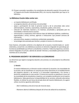 13. Proveer acomodos razonables a los estudiantes de educación especial, de acuerdo con
el Programa de Estudio Individualizado (PEI) y los recursos disponibles que haya en la
biblioteca.
La Biblioteca Escolar debe contar con:
- un maestro bibliotecario certificado.
- un programa docente y de servicios a la comunidad.
- apoyo y participación de todo el personal escolar y de la comunidad, tales como:
administradores, maestros, especialistas, estudiantes, padres, entre otros.
- colección de materiales impresos y no impresos, actualizados y apropiados para las
necesidades e intereses de los usuarios.
- comunicación y cooperación entre diversos tipos de bibliotecas (públicas, académicas,
especializadas y otras), archivos, agencias e instituciones 'que proveen servicios de
información.
- estructura física, equipos y condiciones ambientales apropiadas.
- la tecnología más avanzada para facilitar-y ampliar el acceso a la información.
Estos factores, articulados conforme a los objetivos de la escuela y transformados en acción
sistemática, convertirán a las bibliotecas escolares en elemento integrador de aprendizaje por
las diversas posibilidades que ofrecen a estudiantes y maestros. Todos los programas y servicios
estarán integrados al currículo, además de atender intereses y necesidades particulares de los
miembros de la comunidad.
B. PROGRAMA DOCENTE Y DE SERVICIOS A LA COMUNIDAD
Las directrices que regirán el programa docente y de servicios a la comunidad en los diferentes
niveles son:
1. Horario
El maestro bibliotecario y el director escolar analizarán [a situación y las necesidades de
la escuela y de los estudiantes en conjunto para tomar decisiones en el establecimiento
del programa docente y de servicios a la comunidad respondiendo a las normas y
directrices establecidas en esta sección. El horario de servicios se planificará a tono con
las necesidades de los estudiantes y maestros, y en completa coordinación con el maestro
bibliotecario. Debe garantizarse la disponibilidad de los servicios utilizando alternativas
flexibles, sin afectar las seis horas de jornada diaria del maestro bibliotecario. Se sugiere
utilizar una de las siguientes alternativas:
-Abrir la biblioteca antes de la hora de inicio de clases.
-Mantener abierta la biblioteca después de la hora de salida de los estudiantes.
 