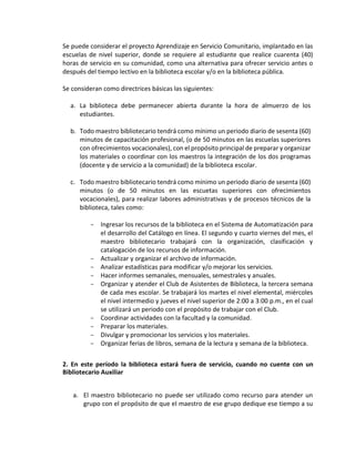 Se puede considerar el proyecto Aprendizaje en Servicio Comunitario, implantado en las
escuelas de nivel superior, donde se requiere al estudiante que realice cuarenta (40)
horas de servicio en su comunidad, como una alternativa para ofrecer servicio antes o
después del tiempo lectivo en la biblioteca escolar y/o en la biblioteca pública.
Se consideran como directrices básicas las siguientes:
a. La biblioteca debe permanecer abierta durante la hora de almuerzo de los
estudiantes.
b. Todo maestro bibliotecario tendrá como mínimo un periodo diario de sesenta (60)
minutos de capacitación profesional, (o de 50 minutos en las escuelas superiores
con ofrecimientos vocacionales), con el propósito principal de preparar y organizar
los materiales o coordinar con los maestros la integración de los dos programas
(docente y de servicio a la comunidad) de la biblioteca escolar.
c. Todo maestro bibliotecario tendrá como mínimo un periodo diario de sesenta (60)
minutos (o de 50 minutos en las escuetas superiores con ofrecimientos
vocacionales), para realizar labores administrativas y de procesos técnicos de la
biblioteca, tales como:
- Ingresar los recursos de la biblioteca en el Sistema de Automatización para
el desarrollo del Catálogo en línea. El segundo y cuarto viernes del mes, el
maestro bibliotecario trabajará con la organización, clasificación y
catalogación de los recursos de información.
- Actualizar y organizar el archivo de información.
- Analizar estadísticas para modificar y/o mejorar los servicios.
- Hacer informes semanales, mensuales, semestrales y anuales.
- Organizar y atender el Club de Asistentes de Biblioteca, la tercera semana
de cada mes escolar. Se trabajará los martes el nivel elemental, miércoles
el nivel intermedio y jueves el nivel superior de 2:00 a 3:00 p.m., en el cual
se utilizará un periodo con el propósito de trabajar con el Club.
- Coordinar actividades con la facultad y la comunidad.
- Preparar los materiales.
- Divulgar y promocionar los servicios y los materiales.
- Organizar ferias de libros, semana de la lectura y semana de la biblioteca.
2. En este período la biblioteca estará fuera de servicio, cuando no cuente con un
Bibliotecario Auxiliar
a. El maestro bibliotecario no puede ser utilizado como recurso para atender un
grupo con el propósito de que el maestro de ese grupo dedique ese tiempo a su
 