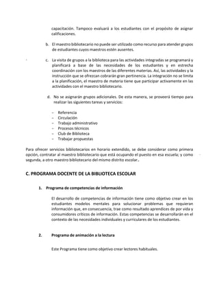 capacitación. Tampoco evaluará a los estudiantes con el propósito de asignar
calificaciones.
b. El maestro bibliotecario no puede ser utilizado como recurso para atender grupos
de estudiantes cuyos maestros estén ausentes.
c. La visita de grupos a la biblioteca para las actividades integradas se programará y
planificará a base de las necesidades de los estudiantes y en estrecha
coordinación con los maestros de las diferentes materias. Así, las actividades y la
instrucción que se ofrezcan cobrarán gran pertinencia. La integración no se limita
a la planificación, el maestro de materia tiene que participar activamente en las
actividades con el maestro bibliotecario.
d. No se asignarán grupos adicionales. De esta manera, se proveerá tiempo para
realizar las siguientes tareas y servicios:
- Referencia
- Circulación
- Trabajo administrativo
- Procesos técnicos
- Club de Biblioteca
- Trabajar propuestas
Para ofrecer servicios bibliotecarios en horario extendido, se debe considerar como primera
opción, contratar al maestro bibliotecario que está ocupando el puesto en esa escuela; y como
segunda, a otro maestro bibliotecario del mismo distrito escolar.
C. PROGRAMA DOCENTE DE LA BIBLIOTECA ESCOLAR
1. Programa de competencias de información
El desarrollo de competencias de información tiene como objetivo crear en los
estudiantes modelos mentales para solucionar problemas que requieran
información que, en consecuencia, trae como resultado aprendices de por vida y
consumidores críticos de información. Estas competencias se desarrollarán en el
contexto de las necesidades individuales y curriculares de los estudiantes.
2. Programa de animación a la lectura
Este Programa tiene como objetivo crear lectores habituales.
 
