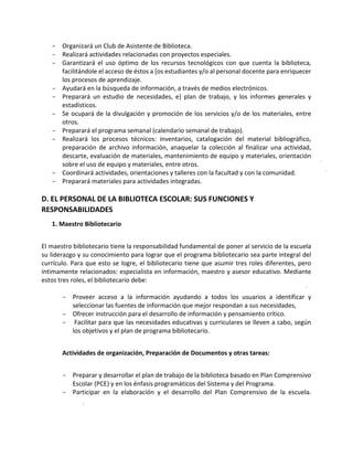 - Organizará un Club de Asistente de Biblioteca.
- Realizará actividades relacionadas con proyectos especiales.
- Garantizará el uso óptimo de los recursos tecnológicos con que cuenta la biblioteca,
facilitándole el acceso de éstos a [os estudiantes y/o al personal docente para enriquecer
los procesos de aprendizaje.
- Ayudará en la búsqueda de información, a través de medios electrónicos.
- Preparará un estudio de necesidades, e} plan de trabajo, y los informes generales y
estadísticos.
- Se ocupará de la divulgación y promoción de los servicios y/o de los materiales, entre
otros.
- Preparará el programa semanal (calendario semanal de trabajo).
- Realizará los procesos técnicos: inventarios, catalogación del material bibliográfico,
preparación de archivo información, anaquelar la colección al finalizar una actividad,
descarte, evaluación de materiales, mantenimiento de equipo y materiales, orientación
sobre el uso de equipo y materiales, entre otros.
- Coordinará actividades, orientaciones y talleres con la facultad y con la comunidad.
- Preparará materiales para actividades integradas.
D. EL PERSONAL DE LA BIBLIOTECA ESCOLAR: SUS FUNCIONES Y
RESPONSABILIDADES
1. Maestro Bibliotecario
El maestro bibliotecario tiene la responsabilidad fundamental de poner al servicio de la escuela
su liderazgo y su conocimiento para lograr que el programa bibliotecario sea parte integral del
currículo. Para que esto se logre, el bibliotecario tiene que asumir tres roles diferentes, pero
íntimamente relacionados: especialista en información, maestro y asesor educativo. Mediante
estos tres roles, el bibliotecario debe:
- Proveer acceso a la información ayudando a todos los usuarios a identificar y
seleccionar las fuentes de información que mejor respondan a sus necesidades,
- Ofrecer instrucción para el desarrollo de información y pensamiento crítico.
- Facilitar para que las necesidades educativas y curriculares se lleven a cabo, según
los objetivos y el plan de programa bibliotecario.
Actividades de organización, Preparación de Documentos y otras tareas:
- Preparar y desarrollar el plan de trabajo de la biblioteca basado en Plan Comprensivo
Escolar (PCE) y en los énfasis programáticos del Sistema y del Programa.
- Participar en la elaboración y el desarrollo del Plan Comprensivo de la escuela.
 