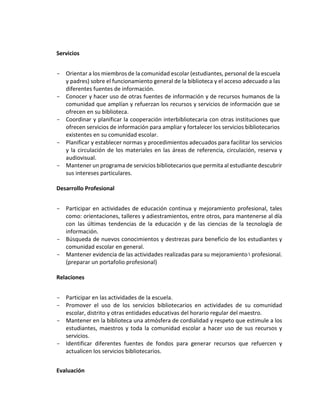 Servicios
- Orientar a los miembros de la comunidad escolar (estudiantes, personal de la escuela
y padres) sobre el funcionamiento general de la biblioteca y el acceso adecuado a las
diferentes fuentes de información.
- Conocer y hacer uso de otras fuentes de información y de recursos humanos de la
comunidad que amplían y refuerzan los recursos y servicios de información que se
ofrecen en su biblioteca.
- Coordinar y planificar la cooperación interbibliotecaria con otras instituciones que
ofrecen servicios de información para ampliar y fortalecer los servicios bibliotecarios
existentes en su comunidad escolar.
- Planificar y establecer normas y procedimientos adecuados para facilitar los servicios
y la circulación de los materiales en las áreas de referencia, circulación, reserva y
audiovisual.
- Mantener un programa de servicios bibliotecarios que permita al estudiante descubrir
sus intereses particulares.
Desarrollo Profesional
- Participar en actividades de educación continua y mejoramiento profesional, tales
como: orientaciones, talleres y adiestramientos, entre otros, para mantenerse al día
con las últimas tendencias de la educación y de las ciencias de la tecnología de
información.
- Búsqueda de nuevos conocimientos y destrezas para beneficio de los estudiantes y
comunidad escolar en general.
- Mantener evidencia de las actividades realizadas para su mejoramiento profesional.
(preparar un portafolio profesional)
Relaciones
- Participar en las actividades de la escuela.
- Promover el uso de los servicios bibliotecarios en actividades de su comunidad
escolar, distrito y otras entidades educativas del horario regular del maestro.
- Mantener en la biblioteca una atmósfera de cordialidad y respeto que estimule a los
estudiantes, maestros y toda la comunidad escolar a hacer uso de sus recursos y
servicios.
- Identificar diferentes fuentes de fondos para generar recursos que refuercen y
actualicen los servicios bibliotecarios.
Evaluación
 