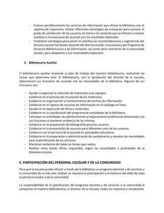 - Evaluar periódicamente los servicios de información que ofrece la biblioteca con el
objetivo de mejorarlos, Utilizar diferentes estrategias de evaluación para conocer el
grado de satisfacción de los usuarios en torno a los servicios que se ofrecen y realizar
cambios e innovaciones de acuerdo con los resultados obtenidos.
- Establecer estrategias para poner en práctica las recomendaciones y sugerencias del
director escolar facilitador docente del distrito escolar, funcionarios del Programa de
Servicios Bibliotecarios y de Información, así como otros miembros de la comunidad
escolar, para adaptarlos a sus necesidades especiales.
2. Bibliotecario Auxiliar
El bibliotecario auxiliar responde al plan de trabajo del maestro bibliotecario, realizando las
tareas que determine éste. El bibliotecario, con la aprobación del director de la escuela,
determinará sus funciones de acuerdo con las necesidades de la biblioteca. Algunas de sus
funciones son:
- Ayudar a organizar la colección de materiales y los equipos.
- Colaborar en el proceso de circulación de los materiales.
- Colaborar en organización y mantenimiento del archivo de información.
- Colaborar en el ingreso de recursos de información en el catálogo en línea.
- Ayudar en la reparación de libros y materiales.
- Colaborar en la coordinación del programa de actividades de la biblioteca.
- Participar en actividades de adiestramiento y mejoramiento profesional relacionado con
sus funciones y mantener evidencia de las mismas.
- Colaborar en la preparación de bibliografías para los usuarios.
- Colaborar en la preparación de recursos para diferentes usos de los usuarios.
- Colaborar con el personal de la escuela en actividades educativas.
- Colaborar en la preparación y administración de cuestionarios y estudios de necesidades
para la planificación de los servicios.
- Mantener evidencia de todas las tareas que realiza.
- Realizar otras tareas afines requeridas, según las necesidades y prioridades de la
biblioteca escolar.
E. PARTICIPACIÓN DEL PERSONAL ESCOLAR Y DE LA COMUNIDAD
Para que la escuela pueda ofrecer a través de la biblioteca un programa docente y de servicios a
la comunidad de la más alta calidad, se requiere la participación y el esfuerzo decidido de todo
el personal escolar y de la comunidad.
La responsabilidad de la planificación del programa docente y de servicios a la comunidad la
comparten el maestro bibliotecario, el director de la escuela, todos los maestros y estudiantes.
 