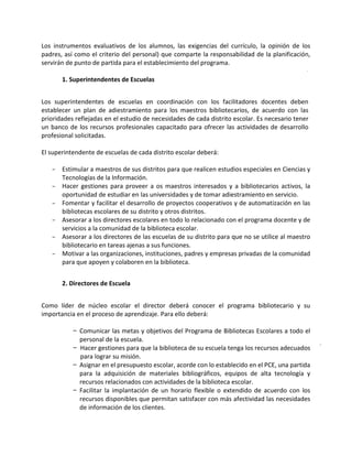 Los instrumentos evaluativos de los alumnos, las exigencias del currículo, la opinión de los
padres, así como el criterio del personal) que comparte la responsabilidad de la planificación,
servirán de punto de partida para el establecimiento del programa.
1. Superintendentes de Escuelas
Los superintendentes de escuelas en coordinación con los facilitadores docentes deben
establecer un plan de adiestramiento para los maestros bibliotecarios, de acuerdo con las
prioridades reflejadas en el estudio de necesidades de cada distrito escolar. Es necesario tener
un banco de los recursos profesionales capacitado para ofrecer las actividades de desarrollo
profesional solicitadas.
El superintendente de escuelas de cada distrito escolar deberá:
- Estimular a maestros de sus distritos para que realicen estudios especiales en Ciencias y
Tecnologías de la Información.
- Hacer gestiones para proveer a os maestros interesados y a bibliotecarios activos, la
oportunidad de estudiar en las universidades y de tomar adiestramiento en servicio.
- Fomentar y facilitar el desarrollo de proyectos cooperativos y de automatización en las
bibliotecas escolares de su distrito y otros distritos.
- Asesorar a los directores escolares en todo lo relacionado con el programa docente y de
servicios a la comunidad de la biblioteca escolar.
- Asesorar a los directores de las escuelas de su distrito para que no se utilice al maestro
bibliotecario en tareas ajenas a sus funciones.
- Motivar a las organizaciones, instituciones, padres y empresas privadas de la comunidad
para que apoyen y colaboren en la biblioteca.
2. Directores de Escuela
Como líder de núcleo escolar el director deberá conocer el programa bibliotecario y su
importancia en el proceso de aprendizaje. Para ello deberá:
- Comunicar las metas y objetivos del Programa de Bibliotecas Escolares a todo el
personal de la escuela.
- Hacer gestiones para que la biblioteca de su escuela tenga los recursos adecuados
para lograr su misión.
- Asignar en el presupuesto escolar, acorde con lo establecido en el PCE, una partida
para la adquisición de materiales bibliográficos, equipos de alta tecnología y
recursos relacionados con actividades de la biblioteca escolar.
- Facilitar la implantación de un horario flexible o extendido de acuerdo con los
recursos disponibles que permitan satisfacer con más afectividad las necesidades
de información de los clientes.
 