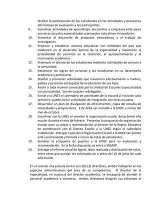 facilitar la participación de los estudiantes en las actividades y proveerles
alternativas de evaluación a los participantes.
9. Coordinar actividades de aprendizaje, encuentros y congresos ente pares
con otras escuelas especializadas o proyectos educativos innovadores.
10. Fomentar el desarrollo de proyectos innovadores y el trabajo de
investigación.
11. Propiciar y establecer alianzas educativas con entidades del país que
colaboren en el desarrollo óptimo de la especialidad y maximicen la
probabilidad de aumento en la retención, el aprovechamiento y el
crecimiento académico.
12. Promover el talento de los estudiantes mediante actividades de servicio a
la comunidad.
13. Reconocer los logros del personal y los estudiantes en su desempeño
académico y profesional.
14. Diseñar y promover actividades que involucren efectivamente a madres,
padres o personas encargadas de la educación de sus hijos.
15. Asistir a toda reunión convocada por la Unidad de Escuelas Especializadas
con puntualidad. Son de carácter indelegable.
16. Enviar a la UNEE el calendario de actividades de la escuela al inicio de cada
semestre; puede incluir actividades de integración con otras escuelas.
17. Desarrollar un plan de divulgación de ofrecimientos, copia del estudio de
necesidades y proyecciones. Este debe ser enviado a la UNEE a inicios del
mes de octubre.
18. Coordinar con la UNEE el someter la organización escolar del próximo año
escolar durante el mes de febrero. Presentar la propuesta de organización
escolar para su cotejo y recomendación al director de la Región Educativa
en coordinación con el Distrito Escolar y la UNEE según el calendario
establecido. Entregar copia de la Organización Escolar a la UNEE tan pronto
esté recomendada y firmada e incluir las listas de estudiantes.
19. Someter la propuesta de puestos a la UNEE para su evaluación y
recomendación. En la fecha dispuesta, se entra a SUMAP.
20. Entregar el informe anual de logros, labor realizada y distribución de notas,
entre otros que puedan ser solicitados en o antes del 10 de junio de cada
año escolar.
En el caso de una escuela contar con dos (2) directores, ambos trabajarán en los
aspectos administrativos del área de su competencia. El director de la
especialidad, en ausencia del director académico, se encargará de atender al
personal académico y viceversa. Ambos directores dirigirán sus esfuerzos al
 
