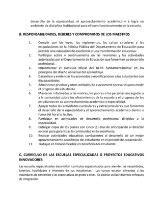 desarrollo de la especialidad, el aprovechamiento académico y a logra un
ambiente de disciplina institucional para el buen funcionamiento de la escuela.
B. RESPONSABILIDADES, DEBERES Y COMPROMISOS DE LOS MAESTROS
1. Cumplir con las leyes, los reglamentos, las cartas circulares y las
estipulaciones de la Política Pública del Departamento de Educación para
proveer una educación de excelencia y una transformación educativa.
2. Participar activa y continuamente en las reuniones y las actividades
autorizadas por el Departamento de Educación que fomenten su desarrollo
profesional.
3. Implementar el currículo oficial del DEPR fundamentándose en los
principios del diseño universal del aprendizaje.
4. Garantizar y evidenciar los acomodos o modificaciones a los estudiantes con
discapacidades.
5. Administrar pruebas y otros métodos de assessment necesarios para medir
el progreso del estudiante.
6. Mantener informados a las madres, los padres o las personas encargadas y
a la comunidad sobre los ofrecimientos de la escuela y el progreso de los
estudiantes en su aprovechamiento académico y especialidad.
7. Apoyar todas las actividades curriculares y extracurriculares que fomenten
el desarrollo de la especialidad y el aprovechamiento académico dentro y
fuera del horario lectivo.
8. Participar en actividades de desarrollo profesional dirigidas a la
especialidad.
9. Entregar copia de los planes con cinco (5) días de anticipación al director
escolar para garantizar la continuidad en la enseñanza.
10. Realizar actividades educativas conducentes al desarrollo de un mejor
aprovechamiento académico del estudiante en el período de capacitación.
11. Trabajar en horario flexible en beneficio del estudiante.
C. CURRÍCULO DE LAS ESCUELAS ESPECIALIZADAS O PROYECTOS EDUCATIVOS
INNOVADORES
Las escuelas especializadas desarrollan currículos especializados para atender las necesidades,
talentos, habilidades e intereses de sus estudiantes. Los cursos estarán alineados a los
estándares de contenido y las expectativas de grado o nivel. Se podrán utilizar diversos enfoques
de integración.
 