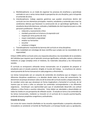 a. Multidisciplinario: es un modo de organizar los procesos de enseñanza y aprendizaje
centrado en uno o varios temas desde la perspectiva de una disciplina, pero incluyendo
el contenido de otras.
b. Interdisciplinario: trabaja aspectos genéricos que puedan encontrarse dentro del
currículo con tres elementos principales: maestro, estudiante y contenido para crear las
condiciones idóneas que favorecen la construcción de un aprendizaje significativo. El
estudiante desarrolla destrezas, actitudes y habilidades de vital importancia para su vida
personal y profesional. Estas son:
o redacción y razonamiento crítico
o claridad y precisión en la lectura y la expresión oral
o respeto por otros puntos de vista
o mayor creatividad y originalidad
o ampliar sus horizontes
o escuchar
o sintetizar e integrar
c. Transdisciplinario: trasciende las barreras del currículo en otras disciplinas.
d. Otra modalidad con estrategia de base científica que cumpla con las necesidades de la
especialidad.
Erikson (1995) define currículo como una respuesta educativa a las necesidades de la sociedad y
del individuo que requiere que el aprendiz construya significados, actitudes, valores y destrezas
mediante un juego complejo entre el intelecto, los materiales educativos y las interacciones
sociales.
El currículo se enriquecerá utilizando temas transversales con el propósito de preparar al
estudiante para el estudio posterior dirigido al mundo del trabajo. La enseñanza de valores
estará presente de forma transversal en cada programa u ofrecimiento.
Los temas transversales son un conjunto de contenidos de enseñanza que se integran a las
diferentes disciplinas académicas y se abordan desde todas las áreas del conocimiento. Se
denominan así porque atraviesan cada una de las áreas del currículo escolar y etapas educativas.
Se conciben como ejes que atraviesan en forma longitudinal y horizontal el currículo, de tal
manera que en torno a ellos se articulan los contenidos correspondientes a las diferentes
asignaturas. Constituyen una oportunidad para que el estudiantado desarrolle una actitud
reflexiva y crítica frente a asuntos relevantes. Estos deben ser abordados y desarrollados en
todos los niveles en una perspectiva de reflexión-acción. El estudio en torno a los contenidos de
los temas transversales, mediante su inclusión en el currículo de la escuela puertorriqueña,
pretende alcanzar propósitos congnitivos y actitudinales.
Creación de Cursos
Los cursos de nueva creación diseñados en las escuelas especializadas o proyectos educativos
innovadores se someterán al Comité de Planificación y al Consejo Escolar para su aprobación,
 