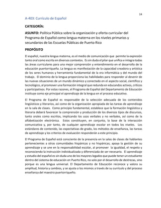14
A-403: Currículo de Español
CATEGORÍA:
ASUNTO: Política Pública sobre la organización y oferta curricular del
Programa de Español como lengua materna en los niveles primarios y
secundarios de las Escuelas Públicas de Puerto Rico
PROPÓSITO
El español, nuestra lengua materna, es el medio de comunicación que permite la expresión
tanto oral como escrita en diversos contextos. Es sin duda el pilar que unifica e integra todas
las áreas curriculares para una mejor comprensión y entendimiento en el desarrollo de la
educación puertorriqueña. La lengua es manifestación de la capacidad creadora y artística
de los seres humanos y herramienta fundamental de la era informática y del mundo del
trabajo. El dominio de la lengua proporciona las habilidades para responder al devenir de
las nuevas situaciones de un mundo dinámico y conectado en el aspecto social, científico y
tecnológico, al promover una formación integral que redunda en educandos activos, críticos
y participativos. Por estas razones, el Programa de Español del Departamento de Educación
instituye como eje principal el aprendizaje de la lengua en el proceso educativo.
El Programa de Español es responsable de la selección adecuada de los contenidos
lingüísticos y literarios, así como de la organización apropiada de las tareas de aprendizaje
en la sala de clases. Como principio fundamental, establece que la formación lingüística y
literaria deberá favorecer la comprensión y producción de los diversos tipos de discursos,
tanto orales como escritos, implicando los usos verbales y no verbales, así como de la
alfabetización electrónica. Estos constituyen, en conjunto, la base de la interacción
comunicativa y, por tanto, de cualquier aprendizaje escolar en todos los niveles. Los
estándares de contenido, las expectativas de grado, los métodos de enseñanza, las tareas
de aprendizaje y los criterios de evaluación responderán a este principio.
El Programa de Español está consciente de la presencia en la salas de clases de hablantes
pertenecientes a otras comunidades hispánicas y no hispánicas; apoya la gestión de su
aprendizaje y se une en la responsabilidad escolar, al promover la igualdad, el respeto y
reconociendo la instrucción individualizada y diferenciada de ser necesario. El aprendizaje
y estudio del español es sin duda uno de los mayores legados que puede tener un estudiante
dentro del sistema de educación en Puerto Rico, no solo por el desarrollo de destrezas, sino
porque es una lengua universal. El Departamento de Educación reconoce y valora su
amplitud, historia y cambios, y se ajusta a los mismos a través de su currículo y del proceso
enseñanza del maestro puertorriqueño.
 