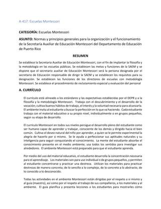 A-417: Escuelas Montessori
CATEGORÍA: Escuelas Montessori
ASUNTO: Normas y principios generales para la organización y el funcionamiento
de la Secretaría Auxiliar de Educación Montessori del Departamento de Educación
de Puerto Rico
RESUMEN
Se establece la Secretaria Auxiliar de Educación Montessori, con el fin de implantar la filosofía y
la metodología en las escuelas públicas. Se establecen las metas y funciones de la SAEM y se
dispone que el secretario auxiliar de Educación Montessori será la persona designada por el
secretario de Educación responsable de dirigir la SAEM y se establecen los requisitos para su
designación. Se establecen las funciones de los directores de escuelas con metodología
Montessori. Se establece el procedimiento de reclutamiento especial y evaluación del personal
A. CURRÍCULO
El currículo está alineado a los estándares y las expectativas establecidas por el DEPR y a la
filosofía y la metodología Montessori. Trabaja con el descubrimiento y el desarrollo de la
vocación; cultiva buenos hábitos de trabajo, el interés y la voluntad necesaria para alcanzarla.
El ambiente invita al estudiante a buscar la perfección en lo que va haciendo. Cada estudiante
trabaja con el material educativo a su propio nivel, individualmente o en grupos pequeños,
según su etapa de desarrollo.
El currículo Montessori en todos sus niveles persigue el desarrollo pleno del estudiante como
ser humano capaz de aprender y trabajar, consciente de los demás y dirigido hacia el bien
común. Cultiva el deseo natural del niño por aprender, a quien se le permite experimental la
alegría de hacerlo por si mismo. Se le ayuda a perfeccionar sus aptitudes naturales y su
inteligencia para seguir conquistando el conocimiento. La mente del estudiante absorbe el
conocimiento presente en el medio ambiente; usa todos los sentidos para investigar sus
alrededores. El ambiente Montessori está preparado para que el estudiante aprenda.
Por medio del uso del material educativo, el estudiante desarrolla la concentración necesaria
para el aprendizaje. Los materiales son para uso individual o de grupos pequeños, y permiten
al estudiante concentrarse y practicar una destreza. Utilizan los materiales para practicar
destrezas de manera concreta; de lo sencillo a lo complejo, de lo concreto a lo abstracto, de
lo conocido a lo desconocido.
Todas las actividades en el ambiente Montessori están dirigidas por el respeto a si mismo y
al guía (maestro), así como por el respeto al trabajo de sus compañeros, a los materiales y al
ambiente. El guía planifica y presenta lecciones a los estudiantes para mostrarles cómo
 