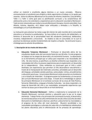 utilizar un material o enseñarles alguna destreza o un nuevo concepto. Observa
constantemente al estudiante para dirigirlo y darle seguimiento al trabajo o a la ayuda que
necesite. Utiliza los álbumes Montessori en los niveles de Infantes, Andarines, Casa de Niños,
Taller 1 y Taller 2 como guía para su planificación curricular y las características del
adolescente junto a los estándares y expectativas para la educación secundaria Montessori.
Todo servicio relacionado que reciba la escuela Montessori (terapias, horario extendido, Casa
Abierta, tutorías, deportes, etc.) deben estar enfocados y alineados a la filosofía, la
metodología y el currículo Montessori.
La motivación para alcanzar las metas surge del interior de cada miembro de la comunidad
educativa y se fomenta la autodisciplina. Se hace énfasis en el espíritu de solidaridad y se
fomenta el desarrollo de la personalidad total del estudiante (intelectual, deliberativa,
iniciativa, independiente y emocional). Se modela la vida en comunidad, en la cual se
practican las destrezas sociales fundamentales de respeto y empatía. Se promueve la paz y
el dialogo para la solución de problemas.
1. Descripción de los niveles del desarrollo:
a. Educación Temprana Montessori – Promueve el desarrollo pleno de los
estudiantes desde antes del nacimiento hasta los seis (6) años. Es este programa
se trabaja con las etapas de desarrollo y el crecimiento humano. La observación
es la herramienta principal que se utiliza para responder a las necesidades del
niño. De esta manera, se planifican y se diseñan ambientes que respondan a las
necesidades del niño y le provean experiencias para la exploración y el desarrollo
de la independencia. Estos ambientes se construyen para el niño y están
diseñados con experiencias que permiten al niño desarrollarse naturalmente a
través de la manipulación de materiales concretos, actividades para el desarrollo
del lenguaje, actividades sociales positivas, autocuidado, rutinas, procedimientos
y educación para la paz. Los principios Montessori están presentes en el ambiente
y en el diseño de materiales. El programa posee los fundamentos y la secuencia
del currículo Montessori para esta etapa. A través de la metodología se aplican
los principios Montessori en el contexto curricular de las áreas de Vida Práctica,
Sensorial, Matemática, Lenguaje y Estudios Culturales. Las áreas responden a la
etapa de desarrollo del niño y sus necesidades, proveyendo experiencias que
sientan las bases para el desarrollo en el nivel elemental.
b. Educación Elemental Montessori – Define e implementa la compresión de la
filosofía Montessori, currículo cósmico y educación para la paz en la etapa
elemental. Trabaja frente a los principios del crecimiento humano, el desarrollo y
las teorías educativas en los años elementales de seis (6) a doce (12) años de edad.
Demuestra la habilidad para observar, planificar y documental las necesidades y
el progreso de los niños del nivel elemental. Muestra sensibilidad a las
necesidades psicológicas y culturales de cada niño y la habilidad de individualizar
los planes educativos para la diferenciación de los procesos de aprendizaje.
 