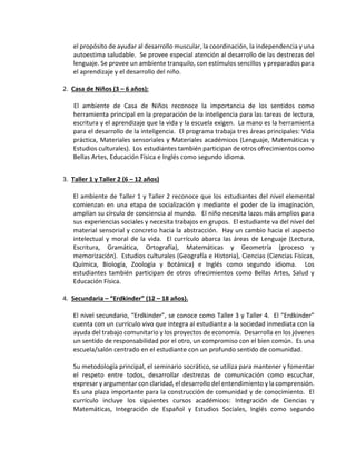 el propósito de ayudar al desarrollo muscular, la coordinación, la independencia y una
autoestima saludable. Se provee especial atención al desarrollo de las destrezas del
lenguaje. Se provee un ambiente tranquilo, con estímulos sencillos y preparados para
el aprendizaje y el desarrollo del niño.
2. Casa de Niños (3 – 6 años):
El ambiente de Casa de Niños reconoce la importancia de los sentidos como
herramienta principal en la preparación de la inteligencia para las tareas de lectura,
escritura y el aprendizaje que la vida y la escuela exigen. La mano es la herramienta
para el desarrollo de la inteligencia. El programa trabaja tres áreas principales: Vida
práctica, Materiales sensoriales y Materiales académicos (Lenguaje, Matemáticas y
Estudios culturales). Los estudiantes también participan de otros ofrecimientos como
Bellas Artes, Educación Física e Inglés como segundo idioma.
3. Taller 1 y Taller 2 (6 – 12 años)
El ambiente de Taller 1 y Taller 2 reconoce que los estudiantes del nivel elemental
comienzan en una etapa de socialización y mediante el poder de la imaginación,
amplían su círculo de conciencia al mundo. El niño necesita lazos más amplios para
sus experiencias sociales y necesita trabajos en grupos. El estudiante va del nivel del
material sensorial y concreto hacia la abstracción. Hay un cambio hacia el aspecto
intelectual y moral de la vida. El currículo abarca las áreas de Lenguaje (Lectura,
Escritura, Gramática, Ortografía), Matemáticas y Geometría (proceso y
memorización). Estudios culturales (Geografía e Historia), Ciencias (Ciencias Físicas,
Química, Biología, Zoología y Botánica) e Inglés como segundo idioma. Los
estudiantes también participan de otros ofrecimientos como Bellas Artes, Salud y
Educación Física.
4. Secundaria – “Erdkinder” (12 – 18 años).
El nivel secundario, “Erdkinder”, se conoce como Taller 3 y Taller 4. El “Erdkinder”
cuenta con un currículo vivo que integra al estudiante a la sociedad inmediata con la
ayuda del trabajo comunitario y los proyectos de economía. Desarrolla en los jóvenes
un sentido de responsabilidad por el otro, un compromiso con el bien común. Es una
escuela/salón centrado en el estudiante con un profundo sentido de comunidad.
Su metodología principal, el seminario socrático, se utiliza para mantener y fomentar
el respeto entre todos, desarrollar destrezas de comunicación como escuchar,
expresar y argumentar con claridad, el desarrollo del entendimiento y la comprensión.
Es una plaza importante para la construcción de comunidad y de conocimiento. El
currículo incluye los siguientes cursos académicos: Integración de Ciencias y
Matemáticas, Integración de Español y Estudios Sociales, Inglés como segundo
 