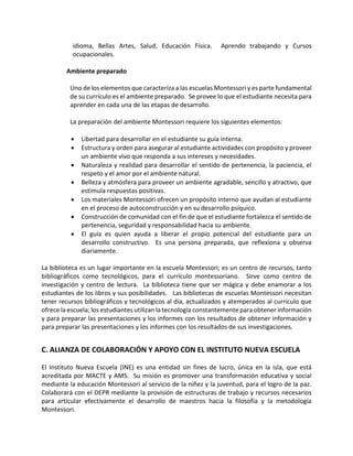 idioma, Bellas Artes, Salud, Educación Física. Aprendo trabajando y Cursos
ocupacionales.
Ambiente preparado
Uno de los elementos que caracteriza a las escuelas Montessori y es parte fundamental
de su currículo es el ambiente preparado. Se provee lo que el estudiante necesita para
aprender en cada una de las etapas de desarrollo.
La preparación del ambiente Montessori requiere los siguientes elementos:
• Libertad para desarrollar en el estudiante su guía interna.
• Estructura y orden para asegurar al estudiante actividades con propósito y proveer
un ambiente vivo que responda a sus intereses y necesidades.
• Naturaleza y realidad para desarrollar el sentido de pertenencia, la paciencia, el
respeto y el amor por el ambiente natural.
• Belleza y atmósfera para proveer un ambiente agradable, sencillo y atractivo, que
estimula respuestas positivas.
• Los materiales Montessori ofrecen un propósito interno que ayudan al estudiante
en el proceso de autoconstrucción y en su desarrollo psíquico.
• Construcción de comunidad con el fin de que el estudiante fortalezca el sentido de
pertenencia, seguridad y responsabilidad hacia su ambiente.
• El guía es quien ayuda a liberar el propio potencial del estudiante para un
desarrollo constructivo. Es una persona preparada, que reflexiona y observa
diariamente.
La biblioteca es un lugar importante en la escuela Montessori; es un centro de recursos, tanto
bibliográficos como tecnológicos, para el currículo montessoriano. Sirve como centro de
investigación y centro de lectura. La biblioteca tiene que ser mágica y debe enamorar a los
estudiantes de los libros y sus posibilidades. Las bibliotecas de escuelas Montessori necesitan
tener recursos bibliográficos y tecnológicos al día, actualizados y atemperados al currículo que
ofrece la escuela; los estudiantes utilizan la tecnología constantemente para obtener información
y para preparar las presentaciones y los informes con los resultados de obtener información y
para preparar las presentaciones y los informes con los resultados de sus investigaciones.
C. ALIANZA DE COLABORACIÓN Y APOYO CON EL INSTITUTO NUEVA ESCUELA
El Instituto Nueva Escuela (INE) es una entidad sin fines de lucro, única en la isla, que está
acreditada por MACTE y AMS. Su misión es promover una transformación educativa y social
mediante la educación Montessori al servicio de la niñez y la juventud, para el logro de la paz.
Colaborará con el DEPR mediante la provisión de estructuras de trabajo y recursos necesarios
para articular efectivamente el desarrollo de maestros hacia la filosofía y la metodología
Montessori.
 