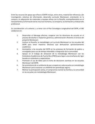 Entre los recursos de apoyo que ofrece al DEPR incluye, entre otros, material de referencia y de
investigación, sistemas de información, desarrollo curricular Montessori, orientación en la
compra y la adquisición de materiales y equipos afines con la filosofía, acompañamiento en el
reclutamiento y la formación de los recursos humanos, la consejería, la orientación y el desarrollo
profesional.
En consideración a lo anterior, y a tenor con el Plan Estratégico Longitudinal del DEPR, el INE
colaborará en:
1. Desarrollar el liderazgo efectivo, cooperar con los directores de escuela en el
proceso de diseñar e implantar gerencia y administración eficiente al servicio del
proyecto Montessori.
2. Instituir la filosofía, la metodología y el currículo Montessori en las escuelas del
DEPR para tener maestros efectivos que demuestran aprovechamiento
académico.
3. Acompañar a las escuelas del DEPR en los procesos de formación de padres y
encargados para uso de tiempo extendido e integración de la comunidad.
4. Apoyar en el trabajo de alineación de la metodología Montessori con los
Estándares Académicos de Puerto Rico (PRCS) para lograr una enseñanza de rigor
basada en estándares y expectativas.
5. Promover el uso de datos para la toma de decisiones asertivas en las escuelas
Montessori del DEPR.
6. Ser promotores de un ambiente de paz y respeto en cada escuela con metodología
Montessori para ocasionar un ambiente de aprendizaje seguro.
7. Motivar la participación activa, el compromiso real de las familias y la comunidad
en las escuelas con metodología Montessori.
 