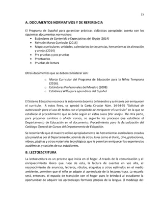 15
A. DOCUMENTOS NORMATIVOS Y DE REFERENCIA
El Programa de Español para garantizar prácticas didácticas apropiadas cuenta con los
siguientes documentos normativos:
• Estándares de Contenido y Expectativas del Grado (2014)
• Revisión Marco Curricular (2016)
• Mapas curriculares: unidades, calendarios de secuencias, herramientas de alineación
y anejos (2014)
• Pre pruebas y pos pruebas
• Prontuarios
• Pruebas de lectura
Otros documentos que se deben considerar son:
o Marco Curricular del Programa de Educación para la Niñez Temprana
(2016).
o Estándares Profesionales del Maestro (2008)
o Estádares WiDa para aprendices del Español
El Sistema Educativo reconoce la autonomía docente del maestro y su interés por enriquecer
el currículo. A estos fines, se aprobó la Carta Circular Núm. 14-94-95 “Solicitud de
autorización para el uso de textos con el propósito de enriquecer el currículo” en la que se
establece el procedimiento que se debe seguir en estos casos (Ver anejo). De otra parte,
para proponer cambios o añadir cursos, se seguirán los procesos que establece el
Departamento de Educación en el documento: Procedimiento para la Actualización del
Catálogo General de Cursos del Departamento de Educación.
Se recomienda que el maestro utilice apropiadamente las herramientas curriculares creadas
y/o provistas por el Departamento; además de otros, tales como el diario, cine, grabaciones,
vídeos, páginas y otros materiales tecnológicos que le permitan enriquecer las experiencias
académicas y sociales de sus estudiantes.
B. LECTOESCRITURA
La lectoescritura es un proceso que inicia en el hogar. A través de la comunicación y el
enriquecimiento léxico que nace de esta, la lectura de cuentos en voz alta, el
reconocimiento de anuncios, letreros, rótulos, etiquetas y otros estímulos en el medio
ambiente, permiten que el niño se adapte al aprendizaje de la lectoescritura. La escuela
será, entonces, el espacio de transición con el hogar pues le brindará al estudiante la
oportunidad de adquirir los aprendizajes formales propios de la lengua. El modelaje del
 