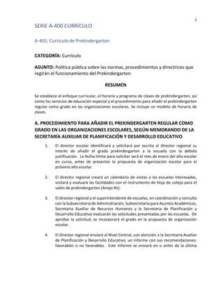 2
SERIE A-400 CURRÍCULO
A-401: Currículo de Prekindergarten
CATEGORÍA: Currículo
ASUNTO: Política pública sobre las normas, procedimientos y directrices que
regirán el funcionamiento del Prekindergarten
RESUMEN
Se establece el enfoque curricular, el horario y programa de clases de prekindergarten, así
como los servicios de educación especial y el procedimiento para añadir el prekindergarten
regular como grado en las organizaciones escolares. Se incluye un modelo de horario de
clases.
A. PROCEDIMIENTO PARA AÑADIR EL PREKINDERGARTEN REGULAR COMO
GRADO EN LAS ORGANIZACIONES ESCOLARES, SEGÚN MEMORANDO DE LA
SECRETARÍA AUXILIAR DE PLANIFICACIÓN Y DESARROLLO EDUCATIVO
1. El director escolar identificará y solicitará por escrito al director regional su
interés de añadir el grado prekindergarten a la escuela con la debida
justificación. La fecha límite para solicitar será el mes de enero del año escolar
en curso, antes de presentar la propuesta de organización escolar para el
próximo año escolar.
2. El director regional creará un calendario de visitas a las escuelas interesadas,
visitará y evaluará las facilidades con el instrumento de Hoja de cotejo para el
salón de prekindergarten (Anejo #1).
3. El director regional y el superintendente de escuelas, en coordinación y consulta
con la Subsecretaria de Administración, Subsecretaria para Asuntos Académicos,
Secretaria Auxiliar de Recursos Humanos y la Secretaria de Planificación y
Desarrollo Educativo evaluarán las solicitudes presentadas por las escuelas. De
aprobar la solicitud, se incorporará el grado en la propuesta de organización
escolar.
4. El director regional enviará al Nivel Central, con atención a la Secretaria Auxiliar
de Planificación y Desarrollo Educativo, un informe con sus recomendaciones:
favorables o no favorables. Este informe se enviará en o antes de la última
 