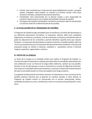 20
 Comité: está constituido por el personal de apoyo (bibliotecario escolar, consejero
escolar, trabajador social escolar), un maestro y el director escolar, entre otros
(maestros retirados, estudiantes de práctica docentes).
 Coordinador: Será seleccionado por el director escolar y será responsable de
coordinar todo el proceso con el apoyo del facilitador docente de español.
 El Programa de Español y facilitadores: brindará la orientación sobre la coordinación
y el proceso antes de la administración de las pruebas.
C. LA EVALUACIÓN EN EL PROGRAMA DE ESPAÑOL
El Programa de Español recoge actividades para la enseñanza y el avalúo del aprendizaje en
sus diferentes documentos normativos. La evaluación, además, debe tener propósitos
diagnósticos, formativos y sumativos, sirve de orientación a maestros y estudiantes sobre el
grado de adquisición de los contenidos y permite identificar aquellas áreas que requiera
fortalecer. La evaluación del aprendizaje se realizará conforme a la política pública sobre las
normas y procedimientos para la evaluación del aprovechamiento académico. El proceso de
evaluación puede ser directo o indirecto, cualitativo o cuantitativo, formal o informal,
integral o específico, segmentado o continuo.
D. FIESTA DE LA LENGUA
La Fiesta de la Lengua es la actividad cumbre que celebra el Programa de Español. La
iniciativa de todos los docentes es medular para desarrollar las actividades relacionadas con
esta celebración anual. La Fiesta de la Lengua debe celebrarse, siempre que sea posible,
durante el mes de abril porque en este se conmemora la muerte de Miguel de Cervantes.
Esta Fiesta es la actividad máxima para fomentar y reconocer el desarrollo artístico literario
de toda la comunidad escolar en el área de español como lengua materna.
Es propósito fundamental de esta Fiesta reconocer la importancia y crear conciencia de las
posibles prácticas literarias que se generan en nuestras escuelas. A estos efectos, el
Programa de Español emitirá un comunicado con el escritor seleccionado, fechas,
actividades de apertura y cierre, certámenes y norma en el proceso de participación, entre
otros.
 
