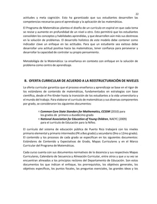 22
actitudes y meta cognición. Esto ha garantizado que sus estudiantes desarrollen las
competencias necesarias para el aprendizaje y la aplicación de las matemáticas.
El Programa de Matemáticas plantea el diseño de un currículo en espiral en que cada tema
se revise y aumente en profundidad de un nivel a otro. Esto permitirá que los estudiantes
consoliden los conceptos y habilidades aprendidas, y que desarrollen aún más sus destrezas
en la solución de problemas. El desarrollo holístico de este modelo debe contener como
indicador clave un enfoque en las actitudes. Para que un estudiante sea exitoso debe
desarrollar una actitud positiva hacia las matemáticas, tener confianza para perseverar y
desarrollar la capacidad de controlar su propio pensamiento.
Metodológía de la Matemática: La enseñanza en contexto con enfoque en la solución de
problema como centro de aprendizaje.
B. OFERTA CURRICULAR DE ACUERDO A LA REESTRUCTURACIÓN DE NIVELES
La oferta curricular garantiza que el proceso enseñanza y aprendizaje se base en el rigor de
los estándares de contenido de matemáticas, fundamentados en estrategias con base
científica, desde el Pre Kínder hasta la transición de los estudiantes a la vida universitaria y
el mundo del trabajo. Para elaborar el currículo de matemáticas y sus diversas componentes
por grado, se consideraron los siguientes documentos:
Common Core State Standars for Mathematics, CCSSM (2010) para
los grados de primero a duodécimo grado
National Association for Education of Young Children, NAEYC (2009)
para el currículo de Educación para la Niñez.
El currículo del sistema de educación pública de Puerto Rico trabajará con los niveles
primario elemental y primario intermedio (PK a 8vo grado) y secundario (9no a 12mo grado).
El contenido y los procesos de cada grado se especifican en los siguientes documentos:
Estándares de Contenido y Expectativas de Grado, Mapas Curriculares y en el Marco
Curricular del Programa de Matemáticas.
Cada curso cuenta con sus documentos normativos de la docencia y sus respectivos Mapas
Curriculares, Calendario de Secuencia y Alineación Curricular, entre otros y que a su vez se
encuentran alineados a los principios rectores del Departamento de Educación. Son estos
documentos los que indican el enfoque, los prerrequisitos, los objetivos generales, los
objetivos específicos, los puntos focales, las preguntas esenciales, las grandes ideas y los
 