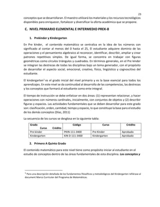 23
conceptos que se desarrollaran. El maestro utilizará los materiales y los recursos tecnológicos
disponibles para enriquecer, fortalecer y diversificar la oferta académica que se propone.
C. NIVEL PRIMARIO ELEMENTAL E INTERMEDIO PREK-8
1. Prekinder y Kindergarten
En Pre kínder, el contenido matemático se centraliza en la idea de los números con
significado al contar al menos del 0 hasta el 25, El estudiante adquiere dominio de las
operaciones y el pensamiento algebraico al reconocer, identificar, describir, ampliar y crear
patrones repetitivos simples. De igual forma, se concentra en trabajar con figuras
geométricas como círculos triángulos y cuadrados. En términos generales, en el Pre kínder
se integran las destrezas de todas las disciplinas bajo un tema generador, con el propósito
de desarrollar el aspecto social, emocional, creativo, físico, lingüístico y cognoscitivo del
estudiante.
El kindergarten1 es el grado inicial del nivel primario y es la base esencial para todos los
aprendizajes. En este nivel se da continuidad al desarrollo de las competencias, las destrezas
y los conceptos que formará al estudiante como ente integral.
El tiempo de instrucción se debe enfatizar en dos áreas: (1) representan relacionar, y hacer
operaciones con números cardinales, inicialmente, con conjuntos de objetos y (2) describir
figuras y espacios. Las actividades fundamentales que se deben desarrollar para este grado
son: clasificación, orden, cantidad, tiempo y espacio, Io que constituye la base para el estudio
de los demás conceptos (Díaz, 2011)
La secuencia de los cursos se desglosa en la siguiente tabla:
Grado
Curso Crédito
Código Curso Crédito
Pre kínder PKIN-111-3400 Pre Kinder Aprobado
Kindergarten KIN D-111-3400 Kindergarten Aprobado
2. Primero A Quinto Grado
El contenido matemático para este nivel tiene como propósito iniciar al estudiante en el
estudio de conceptos dentro de las áreas fundamentales de esta disciplina. Los conceptos y
1 Para una descripción detallada de los fundamentos filosóficos y metodológicos del Kindergarten refiérase al
document Marco Currícular del Programa de Matemáticas.
 