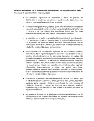 24
destrezas relacionados con la numeración y las operaciones son los puntos focales en la
enseñanza de las matemáticas en estos grados.
• Los conceptos algebraicos se desarrollan a través del proceso de
clasificación, el estudio de las relaciones y patrones, las operaciones con
números naturales y la exploración de funciones.
• EI conocimiento geométrico y espacial que el niño trae a la escuela debe ser
expandido a través de la exploración, la investigación y la discusión de formas
y estructuras de los objetos. Los estudiantes deben usar las ideas
geométricas para describir, representar y entender su ambiente.
• La medición, por su parte, es una aplicación matemática de las más usadas.
Es el puente entre dos áreas fundamentales: la geometría y la numeración.
Las actividades de medición pueden enlazarse simultáneamente con las
destrezas de la vida diaria. Además, éstas fortalecen el conocimiento de los
estudiantes en otros tópicos de la matemática.
• Muchos aspectos del razonamiento algebraico son utilizados en los procesos
matemáticos. Estas experiencias proveen contextos a través de los cuales se
fortalece el entendimiento de los conceptos algebraicos en grados más
avanzados. Para estos propósitos, los estudiantes deben investigar patrones
geométricos y numéricos y expresarlos matemáticamente mediante
símbolos o palabras. Por un lado, deben analizar la estructura de los patrones
y el modelo en que éstos crecen o cambian. Por otro lado, deben organizar
información sistemáticamente y utilizar sus análisis para hacer
generalizaciones en términos de las relaciones matemáticas en los patrones.
Otro de los aspectos algebraicos que se estudian son las representaciones de
estructuras usando símbolos algebraicos.
• El estudio de la geometría requiere pensamiento y acción. En la medida que
el estudiante describe, relaciona, construye dibuja traza y mide, desarrolla
capacidad para visualizar relaciones geométricas. En este proceso, el
estudiante desarrolla y afirma las destrezas para aprender, analizar,
experimentar y justificar conjeturas acerca de estas relaciones por medio de
la percepción espacial.
• Los conceptos de medición se relacionan con la geometría haciendo uso de
los conjuntos de los números cardinales, los números decimales (sistema
métrico) y los números fraccionarios (sistema inglés).
 