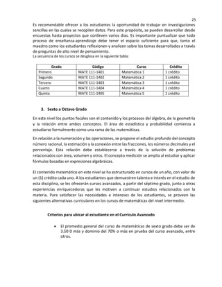25
Es recomendable ofrecer a los estudiantes la oportunidad de trabajar en investigaciones
sencillas en las cuales se recopilen datos. Para este propósito, se pueden desarrollar desde
encuestas hasta proyectos que conlleven varios días. Es importante puntualizar que todo
proceso de enseñanza-aprendizaje debe tener el espacio suficiente para que, tanto el
maestro como los estudiantes reflexionen y analicen sobre los temas desarrollados a través
de preguntas de alto nivel de pensamiento.
La secuencia de los cursos se desglosa en la siguiente tabla:
Grado Código Curso Crédito
Primero MATE 111-1401 Matemática 1 1 crédito
Segundo MATE 111-1402 Matemática 2 1 crédito
Tercero MATE 111-1403 Matemática 3 1 crédito
Cuarto MATE 111-1404 Matemática 4 1 crédito
Quinto MATE 111-1405 Matemática 5 1 crédito
3. Sexto a Octavo Grado
En este nivel los puntos focales son el contenido y los procesos del álgebra, de la geometría
y la relación entre ambos conceptos. El área de estadística y probabilidad comienza a
estudiarse formalmente como una rama de las matemáticas.
En relación a la numeración y las operaciones, se propone el estudio profundo del concepto
número racional, la estimación y la conexión entre las fracciones, los números decimales y el
porcentaje. Esta relación debe establecerse a través de la solución de problemas
relacionados con área, volumen y otros. El concepto medición se amplía al estudiar y aplicar
fórmulas basadas en expresiones algebraicas.
El contenido matemático en este nivel se ha estructurado en cursos de un año, con valor de
un (1) crédito cada uno. A los estudiantes que demuestren talento e interés en el estudio de
esta disciplina, se les ofrecerán cursos avanzados, a partir del séptimo grado, junto a otras
experiencias enriquecedoras que les motiven a continuar estudios relacionados con la
materia. Para satisfacer las necesidades e intereses de los estudiantes, se proveen las
siguientes alternativas curriculares en los cursos de matemáticas del nivel intermedio.
Criterios para ubicar al estudiante en el Currículo Avanzado
• El promedio general del curso de matemáticas de sexto grado debe ser de
3.50 0 más y dominio del 70% o más en prueba del curso avanzado, entre
otros.
 