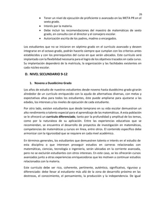 26
• Tener un nivel de ejecución de proficiente o avanzado en las META PR en el
sexto grado.
• Interés por la materia.
• Debe incluir las recomendaciones del maestro de matemáticas de sexto
grado, en consulta con el director y el consejero escolar.
• Autorización escrita de los padres, madres o encargados.
Los estudiantes que no se iniciaron en séptimo grado en el currículo avanzado y deseen
integrarse en el octavo grado, podrán hacerlo siempre que cumplan con los criterios antes
establecidos y con los prerrequisitos del curso en que serán ubicados. Este currículo será
implantado con la flexibilidad necesaria para el logro de los objetivos trazados en cada curso.
Su implantación dependerá de la matrícula, la organización y las facilidades existentes en
cada núcleo escolar.
D. NIVEL SECUNDARIO 9-12
1. Noveno a Duodécimo Grado
Los años de estudio de nuestros estudiantes desde noveno hasta duodécimo grado girarán
alrededor de un currículo enriquecido con la ayuda de alternativas diversas, con metas y
expectativas altas para todos los estudiantes, éste puede ampliarse para ajustarse a las
edades, los intereses y los niveles de ejecución de cada estudiante.
Por otro lado, existen estudiantes que desde temprano en su vida escolar demuestran un
alto rendimiento o talento especial para el aprendizaje de las matemáticas. A esta población
se le ofrecerá un currículo diferenciado, tanto por la profundidad y amplitud de los temas,
como por la naturaleza de su aplicación. Entre las experiencias educativas que se
recomiendan, se encuentra el desarrollo de proyectos de investigación en matemáticas,
competencias de matemáticas y cursos en línea, entre otros. El contenido específico debe
armonizar con la rigurosidad que se requiere en cada nivel académico.
En términos generales, los estudiantes que demuestren talento e interés en el estudio de
esta disciplina o que interesen proseguir estudios en carreras relacionadas con
matemáticas, ciencias, tecnología o ingeniería, serán ubicadas en la corriente avanzada,
pero no se excluirán estudiantes con otros intereses. En este caso, se les ofrecerán cursos
avanzados junto a otras experiencias enriquecedoras que les motiven a continuar estudios
relacionados con la materia.
Este currículo debe ser rico, coherente, pertinente, auténtico, significativo, riguroso y
diferenciado: debe llevar al estudiante más allá de la zona de desarrollo próximo en las
destrezas, el conocimiento, el pensamiento, la producción y la independencia. De igual
 