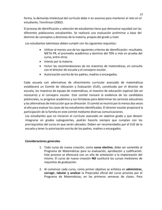 27
forma, la demanda intelectual del currículo debe ir en ascenso para mantener el reto en el
estudiante, Tonnlinson (2002).
El proceso de identificación y selección de estudiantes tiene que demostrar equidad con las
diferentes poblaciones estudiantiles. Se realizará una evaluación preliminar a base del
dominio de conceptos y destrezas de la materia, propias del grado y nivel.
Los estudiantes talentosos deben cumplir con los siguientes requisitos:
• Utilizar al menos uno de los siguientes criterios de identificación: resultados
META PR, el promedio académico y dominio del 70% o más en prueba del
curso, entre otros
• Interés por la materia.
• Incluir las recomendaciones de los maestros de matemáticas, en consulta
con el director de escuela y el consejero escolar.
• Autorización escrita de los padres, madres o encargados.
Cada escuela con alternativas de ofrecimiento curricular avanzado de matemáticas
establecerá un Comité de Ubicación y Evaluación (CUE), constituido por el director de
escuela, los maestros de equipo de matemáticas, el maestro de educación especial (de ser
necesario) y el consejero escolar. Este comité revisará la evidencia de los candidatos
potenciales, su progreso académico y sus fortalezas para determinar los servicios educativos
y las alternativas de instrucción que se ofrecerán. El comité se reunirá por lo menos dos veces
al año para evaluar los casos de los estudiantes identificados. El director escolar propiciará la
participación de la familia en este comité mediante diversas comunicaciones.
Los estudiantes que no iniciaron el currículo avanzado en séptimo grado y que deseen
integrarse en grados subsiguientes, podrán hacerlo siempre que cumplan con los
prerrequisitos del curso en que serán ubicados. Deben ser recomendados por el CUE de la
escuela y tener la autorización escrita de los padres, madres o encargados.
Consideraciones generales
1. Todo curso de nueva creación, como curso electivo, debe ser sometido al
Programa de Matemáticas para su evaluación, aprobación y codificación.
Este proceso se efectuará con un año de antelación a la implantación del
mismo. El curso de nueva creación NO sustituirá los cursos medulares de
requisitos de graduación.
2. Al comenzar cada curso, como primer objetivo se enfatiza en administrar,
corregir, tabular y analizar la Preprueba oficial del curso provisto por el
Programa de Matemáticas, en las primeras semanas de clases. Para
 